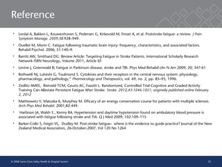 23
Reference
 Lerdal A, Bakken L, Kouwenhoven S, Pedersen G, Kirkevold M, Finset A, et al. Poststroke fatigue: a review. J Pain
Symptom Manage. 2009;38:928–949.
 Ouellet M, Morin C. Fatigue following traumatic brain injury: frequency, characteristics, and associated factors.
Rehabil Psychol. 2006; 51:140–9.
 Barritt AW, Smithard DG. Review Article: Targeting Fatigue in Stroke Patients. International Scholarly Research
Network ISRN Neurology, Volume 2011, Article ID
 Levine J, Greenwald B; Fatigue in Parkinson disease, stroke and TBI. Phys Med Rehabil clin N Am 2009; 20; 347-61
 Rothwell NJ, Luheshi G, Toulmond S. Cytokines and their receptors in the central nervous system: physiology,
pharmacology, and pathology,” Pharmacology and Therapeutics, vol. 69, no. 2, pp. 85–95, 1996.
 Zedlitz AMEE, Rietveld TCM, Geurts AC, Fasotti L. Randomized, Controlled Trial Cognitive and Graded Activity
Training Can Alleviate Persistent Fatigue After Stroke: Stroke. 2012;43:1046-1051; originally published online February
2, 2012
 Mathiowetz V, Matuska K, Murphey M. Efficacy of an energy conservation course for patients with multiple sclerosis.
Arch Phys Med Rehabil. 2001;82:449.
 Harbison JA, Walsh S , Kenny RA. Hypertension and daytime hypotension found on ambulatory blood pressure is
associated with fatigue following stroke and TIA. Q J Med 2009; 102:109–115
 Barker-Collo S, Feigin VL, Dudley M. Post-stroke fatigue—where is the evidence to guide practice? Journal of the New
Zealand Medical Association, 26-October-2007, Vol 120 No 1264
© 2008 Santa Clara Valley Health & Hospital System
 