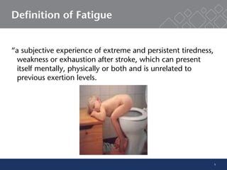 5
Definition of Fatigue
“a subjective experience of extreme and persistent tiredness,
weakness or exhaustion after stroke, which can present
itself mentally, physically or both and is unrelated to
previous exertion levels.
[Lerdal and colleagues]
 