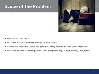 6
Scope of the Problem
 Prevalence – 38 - 73 %
 PSF often does not diminish even years after stroke
 can be present within weeks and persist for many months or even years afterwards
 identified by 40% as amongst their worst symptoms impacting function, QOL, safety
 