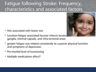 7
Fatigue following Stroke: Frequency,
characteristics and associated factors
 Not associated with lesion size
 Location-fatigue associated lacunar infarcts located within the basal
ganglia, internal capsule, and infra-tentorial areas
 greater fatigue was related consistently to a poorer physical function
and symptoms of depression
 Pre-morbid level of functioning
 Multiple medications effect?
 