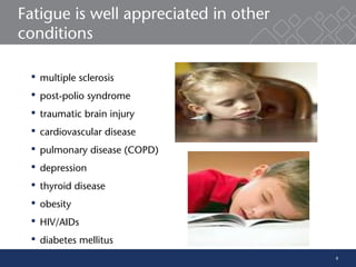 8
Fatigue is well appreciated in other
conditions
 multiple sclerosis
 post-polio syndrome
 traumatic brain injury
 cardiovascular disease
 pulmonary disease (COPD)
 depression
 thyroid disease
 obesity
 HIV/AIDs
 diabetes mellitus
 