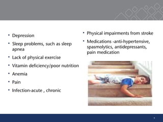 9
 Depression
 Sleep problems, such as sleep
apnea
 Lack of physical exercise
 Vitamin deficiency/poor nutrition
 Anemia
 Pain
 Infection-acute , chronic
 Physical impairments from stroke
 Medications -anti-hypertensive,
spasmolytics, antidepressants,
pain medication
 