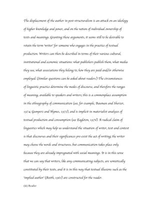 The displacement of the author in post-structuralism is an attack on an ideology

of higher knowledge and power, and on the notion of individual ownership of

texts and meanings. Granting those arguments, it seems still to be desirable to

retain the term ‘writer’ for someone who engages in the practice of textual

production. Writers can then be described in terms of their various cultural,

institutional and economic situations: what publishers publish them, what media

they use, what associations they belong to, how they are paid and/or otherwise

employed. (Similar questions can be asked about readers.) The circumstances

of linguistic practice determine the modes of discourse, and therefore the ranges

of meaning, available to speakers and writers; this is a commonplace assumption

in the ethnography of communication (see, for example, Bauman and Sherzer,

1974; Gumperz and Hymes, 1972), and is implicit in materialist analyses of

textual production and consumption (see Eagleton, 1976). A radical claim of

linguistics which may help us understand the situation of writer, text and context

is that discourses and their significances pre-exist the act of writing; the writer

may choose the words and structures, but communication takes place only

because they are already impregnated with social meanings. It is in this sense

that we can say that writers, like any communicating subjects, are semiotically

constituted by their texts, and it is in this way that textual illusions such as the

‘implied author’ (Booth, 1961) are constructed for the reader.

(iii) Reader
 