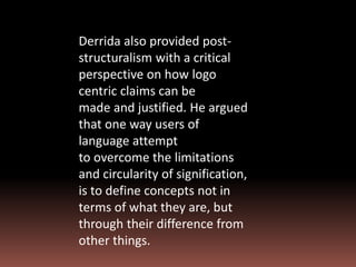 Derrida also provided post-
structuralism with a critical
perspective on how logo
centric claims can be
made and justified. He argued
that one way users of
language attempt
to overcome the limitations
and circularity of signification,
is to define concepts not in
terms of what they are, but
through their difference from
other things.
 