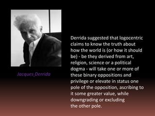 Derrida suggested that logocentric
claims to know the truth about
how the world is (or how it should
be) - be they derived from art,
religion, science or a political
dogma - will take one or more of
these binary oppositions and
privilege or elevate in status one
pole of the opposition, ascribing to
it some greater value, while
downgrading or excluding
the other pole.
Jacques Derrida
 