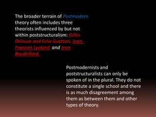 The broader terrain of Postmodern
theory often includes three
theorists influenced by but not
within poststructuralism: Gilles
Deleuze and Felix Guattari, Jean-
Francois Lyotard, and Jean
Baudrillard.
Postmodernists and
poststructuralists can only be
spoken of in the plural. They do not
constitute a single school and there
is as much disagreement among
them as between them and other
types of theory.
 