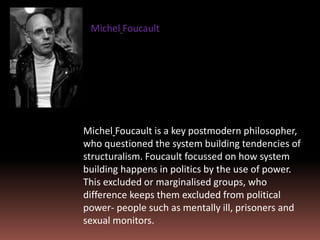 Michel Foucault is a key postmodern philosopher,
who questioned the system building tendencies of
structuralism. Foucault focussed on how system
building happens in politics by the use of power.
This excluded or marginalised groups, who
difference keeps them excluded from political
power- people such as mentally ill, prisoners and
sexual monitors.
Michel Foucault
 