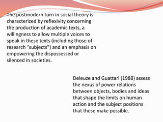 The postmodern turn in social theory is
characterized by reflexivity concerning
the production of academic texts, a
willingness to allow multiple voices to
speak in these texts (including those of
research “subjects”) and an emphasis on
empowering the dispossessed or
silenced in societies.
Deleuze and Guattari (1988) assess
the nexus of power relations
between objects, bodies and ideas
that shape the limits on human
action and the subject positions
that these make possible.
 