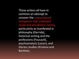 These writers all have in
common an attempt to
uncover the unquestioned
metaphors that undergird
social and disciplinary norms,
particularly as manifested in
philosophy (Derrida),
historical writing and the
professions (Foucault),
psychoanalysis (Lacan), and
literary studies (Kristeva and
Barthes).
 