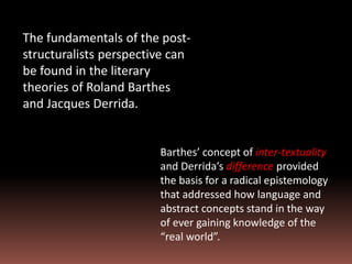 The fundamentals of the post-
structuralists perspective can
be found in the literary
theories of Roland Barthes
and Jacques Derrida.
Barthes’ concept of inter-textuality
and Derrida’s difference provided
the basis for a radical epistemology
that addressed how language and
abstract concepts stand in the way
of ever gaining knowledge of the
“real world”.
 