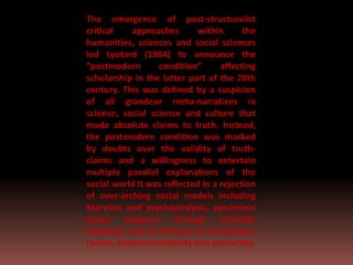 The emergence of post-structuralist
critical approaches within the
humanities, sciences and social sciences
led Lyotard (1984) to announce the
“postmodern condition” affecting
scholarship in the latter part of the 20th
century. This was defined by a suspicion
of all grandeur meta-narratives in
science, social science and culture that
made absolute claims to truth. Instead,
the postmodern condition was marked
by doubts over the validity of truth-
claims and a willingness to entertain
multiple parallel explanations of the
social world It was reflected in a rejection
of over-arching social models including
Marxism and psychoanalysis, pessimism
about progress through scientific
advances, and in critiques of colonialism,
racism, heteronormativity and patriarchy.
 