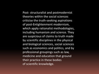 Post- structuralist and postmodernist
theories within the social sciences
criticise the truth-seeking aspirations
of post-Enlightenment modernism,
which apply rationalist methodologies,
including humanism and science. They
are suspicious of claims to truth made
by scientific disciplines in the physical
and biological sciences, social sciences
such as economics and politics, and by
professional groupings such as law,
medicine and education that ground
their practice in these bodies
of scientific knowledge.
 