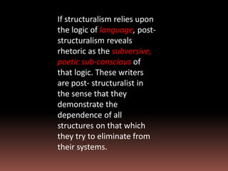 If structuralism relies upon
the logic of language, post-
structuralism reveals
rhetoric as the subversive,
poetic sub-conscious of
that logic. These writers
are post- structuralist in
the sense that they
demonstrate the
dependence of all
structures on that which
they try to eliminate from
their systems.
 