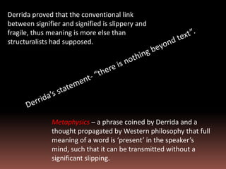 Derrida proved that the conventional link
between signifier and signified is slippery and
fragile, thus meaning is more else than
structuralists had supposed.
Metaphysics – a phrase coined by Derrida and a
thought propagated by Western philosophy that full
meaning of a word is ‘present’ in the speaker’s
mind, such that it can be transmitted without a
significant slipping.
 