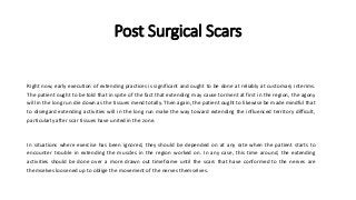 Post Surgical Scars
Right now, early execution of extending practices is significant and ought to be done at reliably at customary interims.
The patient ought to be told that in spite of the fact that extending may cause torment at first in the region, the agony
will in the long run die down as the tissues mend totally. Then again, the patient ought to likewise be made mindful that
to disregard extending activities will in the long run make the way toward extending the influenced territory difficult,
particularly after scar tissues have united in the zone.
In situations where exercise has been ignored, they should be depended on at any rate when the patient starts to
encounter trouble in extending the muscles in the region worked on. In any case, this time around, the extending
activities should be done over a more drawn out timeframe until the scars that have conformed to the nerves are
themselves loosened up to oblige the movement of the nerves themselves.
 