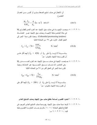 ‫ﺍﳋﺮﺳﺎﻧﻴﺔ‬ ‫ﺍﳌﻨﺸﺂﺕ‬ ‫ﻭﺗﻨﻔﻴﺬ‬ ‫ﻟﺘﺼﻤﻴﻢ‬ ‫ﺍﳌﺼﺮﻯ‬ ‫ﺍﻟﻜﻮﺩ‬٦٢٠٠‫ﺍﻟﻌﺎﺷﺮ‬ ‫ﺍﻟﺒﺎﺏ‬
١٠-١٣
‫ﻤـﻥ‬ ‫ﺃﻜﺒـﺭ‬ ‫ﺃﻭ‬ ‫ﻴﺴﺎﻭﻯ‬ ‫ﺍﻟﻀﻐﻁ‬ ‫ﺘﺴﻠﻴﺢ‬ ‫ﺼﻠﺏ‬ ‫ﻓﻰ‬ ‫ﺍﻻﻨﻔﻌﺎل‬ ‫ﺃﻥ‬‫ﺍﻨﻔﻌـﺎل‬
‫ﺍﻟﺨﻀﻭﻉ‬.
( ) 0.17w-w
d
d
+
0.8f
.f
pcu
pup
≥
















′
µ
(10-7)
١٠-٣-٣-١-٥-‫ﺏ‬‫ﻟﻠﻘﻁـﺎﻉ‬ ‫ﺍﻟﺤﺩﻯ‬ ‫ﺍﻟﻌﺯﻡ‬ ‫ﻋﻨﺩ‬ ‫ﺍﻹﺠﻬﺎﺩ‬ ‫ﺴﺒﻕ‬ ‫ﺼﻠﺏ‬ ‫ﻓﻲ‬ ‫ﺍﻹﺠﻬــﺎﺩ‬ ‫ﻴﺤﺴﺏ‬Mu
‫ﺍﻹ‬ ‫ﺍﻟﻌﻨﺎﺼﺭﺴﺎﺒﻘﺔ‬ ‫ﺤﺎﻟﺔ‬ ‫ﻓﻰ‬‫ﺍﻟﻤﺘﻤﺎﺴـﻙ‬ ‫ﻏﻴـﺭ‬ ‫ﺍﻹﺠﻬﺎﺩ‬ ‫ﺴﺒﻕ‬ ‫ﻭﺒﺼﻠﺏ‬ ‫ﺠﻬـﺎﺩ‬
(Unbonded prestressing tendons)‫ﺇﻟﻰ‬ ‫ﺍﻟﺒﺤﺭ‬ ‫ﻨﺴﺒﺔ‬ ‫ﺘﻜﻭﻥ‬ ‫ﻭﺒﺤﻴﺙ‬
‫ﻋﻠﻰ‬ ‫ﻻﺘﺯﻴﺩ‬ ‫ﺍﻟﻔﻌﺎل‬ ‫ﺍﻟﻌﻤﻕ‬٣٥‫ﺍﻟﺘﺎﻟﻴﺔ‬ ‫ﺍﻟﻤﻌﺎﺩﻟﺔ‬ ‫ﻤﻥ‬:








µp
cu
peps
125
0.8f
+70+f=f N / mm2
(10-8)
‫ﺃﻻ‬ ‫ﻭﺒﺸــﺭﻁ‬‫ﺘﺯﻴـﺩ‬fps‫ﻋﻠﻰ‬fpy‫ﺃﻭ‬( fpe + 420)‫ﻋﻠـﻰ‬ ‫ﺃﻗل‬ ‫ﺃﻴﻬﻤﺎ‬
‫ﺒﺎﻟﻨﻴﻭﺘﻥ‬ ‫ﺍﻹﺠﻬﺎﺩ‬ ‫ﻭﺤﺩﺓ‬ ‫ﺘﻜﻭﻥ‬ ‫ﺃﻥ‬/‫ﻤﻡ‬٢
.
١٠-٣-٣-١-٥-‫ﺠـ‬‫ﺍﻟﺤــــﺩﻯ‬ ‫ﺍﻟﻌﺯﻡ‬ ‫ﻋﻨﺩ‬ ‫ﺍﻹﺠﻬﺎﺩ‬ ‫ﺴــﺒﻕ‬ ‫ﺼﻠﺏ‬ ‫ﻓﻰ‬ ‫ﺍﻹﺠﻬﺎﺩ‬ ‫ﺤﺴﺏ‬‫ﻴ‬Mu
‫ﻭﺒﺤﻴﺙ‬ ‫ﺍﻟﻤﺘﻤﺎﺴﻙ‬ ‫ﻏﻴﺭ‬ ‫ﺍﻹﺠـــﻬﺎﺩ‬ ‫ﺴــﺒﻕ‬ ‫ﺼـﻠﺏ‬ ‫ﺫﺍﺕ‬ ‫ﺍﻟﻌﻨﺎﺼﺭ‬ ‫ﻭﻓﻰ‬
‫ﻤﻥ‬ ‫ﺃﻜﺒﺭ‬ ‫ﺍﻟﻌﻤﻕ‬ ‫ﺍﻟﻰ‬ ‫ﺍﻟﺒﺤﺭ‬ ‫ﻨﺴﺒﺔ‬ ‫ﺘﻜﻭﻥ‬٣٥‫ﺍﻟﻤﻌﺎﺩﻟﻪ‬ ‫ﻤﻥ‬‫ﺍﻟﺘﺎﻟﻴﺔ‬:








µp
cu
peps
753
f
+70+f=f N / mm2
(10-9)
‫ﺃﻻ‬ ‫ﻭﺒﺸــﺭﻁ‬‫ﺘﺯﻴـﺩ‬fps‫ﻋﻠﻰ‬fpy‫ﺃﻭ‬( fpe + 200 )‫ﻋﻠﻰ‬ ‫ﺃﻗل‬ ‫ﺃﻴﻬﻤﺎ‬
‫ﺒﺎﻟﻨﻴﻭﺘﻥ‬ ‫ﺍﻹﺠﻬﺎﺩ‬ ‫ﻭﺤﺩﺓ‬ ‫ﺘﻜﻭﻥ‬ ‫ﺃﻥ‬/‫ﻤﻡ‬٢
.
١٠-٣-٣-١-٦‫ﺍﻟﻌﺎﺩﻯ‬ ‫ﺍﻟﺘﺴﻠﻴﺢ‬ ‫ﻭﺼﻠﺏ‬ ‫ﺍﻹﺠﻬﺎﺩ‬ ‫ﺴﺒﻕ‬ ‫ﺼﻠﺏ‬ ‫ﻤﻘﻁﻊ‬ ‫ﻟﻤﺴﺎﺤﺔ‬ ‫ﺍﻟﻘﺼﻭﻯ‬ ‫ﺍﻟﺤﺩﻭﺩ‬
١٠-٣-٣-١-٦-‫ﺃ‬‫ﺍﻹﺠﻬﺎﺩ‬ ‫ﺴﺒﻕ‬ ‫ﺼﻠﺏ‬ ‫ﻨﺴﺒﺔ‬ ‫ﺘﺅﺨﺫ‬µp‫ﺍ‬ ‫ﺍﻟﺘﺴﻠﻴﺢ‬ ‫ﺼﻠﺏ‬ ‫ﻭﻨﺴﺒﺔ‬‫ﻓﻰ‬ ‫ﺍﻟﻤﻭﺠﻭﺩ‬ ‫ﻟﻌﺎﺩﻯ‬
‫ﺍﻟﻤﻌﺎﺩﻟﺔ‬ ‫ﻟﺘﺤﻘﻴﻕ‬ ‫ﺍﻟﻘﻁﺎﻉ‬)١٠-١٠(‫ﻁﺒﻘﺎ‬ ‫ﺍﻟﻘﺼﻭﻯ‬ ‫ﺍﻟﻤﻘﺎﻭﻤـﺔ‬ ‫ﺤﺴـﺎﺏ‬ ‫ﻴﺘﻡ‬ ‫ﻤﺎﻟﻡ‬
‫ﻟﻠﺒﻨﺩ‬)١٠-٣-٣-١-٦-‫ﺏ‬.(
 