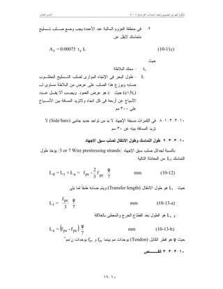 ‫ﺍﳋﺮﺳﺎﻧﻴﺔ‬ ‫ﺍﳌﻨﺸﺂﺕ‬ ‫ﻭﺗﻨﻔﻴﺬ‬ ‫ﻟﺘﺼﻤﻴﻢ‬ ‫ﺍﳌﺼﺮﻯ‬ ‫ﺍﻟﻜﻮﺩ‬٦٢٠٠‫ﺍﻟﻌﺎﺷﺮ‬ ‫ﺍﻟﺒﺎﺏ‬
١٠-١٦
٢-‫ﺍﻟﺴﺎﻟﺒ‬ ‫ﺍﻟﻌﺯﻭﻡ‬ ‫ﻤﻨﻁﻘﺔ‬ ‫ﻓﻰ‬‫ﺘـﺴﻠﻴﺢ‬ ‫ﺼـﻠﺏ‬ ‫ﻭﻀﻊ‬ ‫ﻴﺠﺏ‬ ‫ﺍﻷﻋﻤﺩﺓ‬ ‫ﻋﻨﺩ‬ ‫ﺔ‬
‫ﻋﻥ‬ ‫ﻻﻴﻘل‬ ‫ﻤﺘﻤﺎﺴﻙ‬:
Lt0.00075=A ss (10-11c)
‫ﺤﻴﺙ‬:
ts=‫ﺍﻟﺒﻼﻁﺔ‬ ‫ﺴﻤﻙ‬
L=‫ﺍﻟﻤﻁﻠـﻭﺏ‬ ‫ﺍﻟﺘـﺴﻠﻴﺢ‬ ‫ﻟﺼﻠﺏ‬ ‫ﺍﻟﻤﻭﺍﺯﻯ‬ ‫ﺍﻹﺘﺠﺎﻩ‬ ‫ﻓﻰ‬ ‫ﺍﻟﺒﺤﺭ‬ ‫ﻁﻭل‬
‫ﻋ‬ ‫ﻋﻠﻰ‬ ‫ﺍﻟﺼﻠﺏ‬ ‫ﻫﺫﺍ‬ ‫ﻭﻴﻭﺯﻉ‬ ‫ﺤﺴﺎﺒﻪ‬‫ﻟـ‬ ‫ﻤﺴﺎﻭﻯ‬ ‫ﺍﻟﺒﻼﻁﺔ‬ ‫ﻤﻥ‬ ‫ﺭﺽ‬
(c+3ts)‫ﺤﻴﺙ‬c‫ﺍﻟﻌﻤﻭﺩ‬ ‫ﻋﺭﺽ‬ ‫ﻫﻭ‬.‫ﻋـﺩﺩ‬ ‫ﻴﻘـل‬ ‫ﺃﻻ‬ ‫ﻭﻴﺠـﺏ‬
‫ﺍﻷﺴـﻴﺎﺥ‬ ‫ﺒﻴﻥ‬ ‫ﺍﻟﻤﺴﺎﻓﺔ‬ ‫ﻭﻻﺘﺯﻴﺩ‬ ‫ﺍﺘﺠﺎﻩ‬ ‫ﻜل‬ ‫ﻓﻰ‬ ‫ﺃﺭﺒﻌﺔ‬ ‫ﻋﻥ‬ ‫ﺍﻷﺴﻴﺎﺥ‬
‫ﻋﻠﻰ‬٣٠٠‫ﻤﻡ‬.
١٠-٣-٣-١-٨‫ﺠﺎﻨﺒﻰ‬ ‫ﺤﺩﻴﺩ‬ ‫ﺘﻭﺍﺠﺩ‬ ‫ﻤﻥ‬ ‫ﺒﺩ‬ ‫ﻻ‬ ‫ﺍﻹﺠﻬﺎﺩ‬ ‫ﻤﺴﺒﻘﺔ‬ ‫ﺍﻟﻜﻤﺭﺍﺕ‬ ‫ﻓﻰ‬(Side bars)‫ﻻ‬
‫ﻋﻥ‬ ‫ﺒﻴﻨﻪ‬ ‫ﺍﻟﻤﺴﺎﻓﺔ‬ ‫ﺘﺯﻴﺩ‬٣٠‫ﺴﻡ‬.
١٠-٣-٣-٢‫ﺍﻻﺠﻬﺎﺩ‬ ‫ﺴﺒﻕ‬ ‫ﻟﺼﻠﺏ‬ ‫ﺍﻻﻨﺘﻘﺎل‬ ‫ﻭﻁﻭل‬ ‫ﺍﻟﺘﻤﺎﺴﻙ‬ ‫ﻁﻭل‬
‫ﺍﻹﺠﻬﺎﺩ‬ ‫ﺴﺒﻕ‬ ‫ﺼﻠﺏ‬ ‫ﻟﺠﺩﺍﺌل‬ ‫ﺒﺎﻟﻨﺴﺒﺔ‬)3 or 7 Wire prestressing strands(‫ﻁﻭل‬ ‫ﻴﺅﺨﺫ‬
‫ﺍﻟﺘﻤﺎﺴﻙ‬Ld‫ﺍﻟﺘﺎﻟﻴﺔ‬ ‫ﺍﻟﻤﻌﺎﺩﻟﺔ‬ ‫ﻤﻥ‬:
7
f
3
2
-f=L+L=L pepsatd
φ






mm (10-12)
‫ﺤﻴﺙ‬:Lt‫ﺍﻻﻨﺘﻘﺎل‬ ‫ﻁﻭل‬ ‫ﻫﻭ‬(Transfer length)‫ﻴﻠﻰ‬ ‫ﻟﻤﺎ‬ ‫ﹰ‬‫ﺎ‬‫ﻁﺒﻘ‬ ‫ﺤﺴﺎﺒﻪ‬ ‫ﻭﻴﺘﻡ‬:
73
f
=L
pe
t
φ








mm (10-13-a)
‫ﻭ‬La‫ﺒﺎﻟﻌﻼﻗﺔ‬ ‫ﻭﺍﻟﻤﻌﻁﻰ‬ ‫ﺍﻟﺤﺭﺝ‬ ‫ﺍﻟﻘﻁﺎﻉ‬ ‫ﺒﻌﺩ‬ ‫ﺍﻟﻁﻭل‬ ‫ﻫﻭ‬:
( ) 7
f-f=L pepsa
φ
mm (10-13-b)
‫ﺤﻴﺙ‬φ‫ﺍﻟﻜﺎﺒل‬ ‫ﻗﻁﺭ‬ ‫ﻫﻭ‬(Tendon)‫ﺒﻴﻨﻤﺎ‬ ‫ﻤﻡ‬ ‫ﺒﻭﺤﺩﺍﺕ‬fpe‫ﻭ‬fps‫ﻥ‬ ‫ﺒﻭﺤﺩﺍﺕ‬/‫ﻤﻡ‬٢
.
١٠-٣-٣-٣‫ﺍﻟﻘـــﺹ‬
 