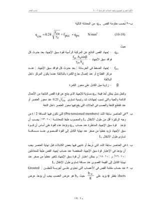 ‫ﺍﳋﺮﺳﺎﻧﻴﺔ‬ ‫ﺍﳌﻨﺸﺂﺕ‬ ‫ﻭﺗﻨﻔﻴﺬ‬ ‫ﻟﺘﺼﻤﻴﻢ‬ ‫ﺍﳌﺼﺮﻯ‬ ‫ﺍﻟﻜﻮﺩ‬٦٢٠٠‫ﺍﻟﻌﺎﺷﺮ‬ ‫ﺍﻟﺒﺎﺏ‬
١٠-١٩
‫ﺏ‬–٢‫ﺍﻟﻘﺹ‬ ‫ﻤﻘﺎﻭﻤﺔ‬ ‫ﹸﺤﺴﺏ‬‫ﺘ‬qcw‫ﺍﻟﺘﺎﻟﻴﺔ‬ ‫ﺍﻟﻤﻌﺎﺩﻟﺔ‬ ‫ﻤﻥ‬:
pvqpccf+
cγ
cuf
0.24
cw
q +=










N/mm2
(10-18)
‫ﺤﻴﺙ‬:
qpv=‫ﺍﻟﻨﺎﺘﺞ‬ ‫ﺍﻟﻘﺹ‬ ‫ﺇﺠﻬﺎﺩ‬‫ﺍﻹﺠﻬﺎﺩ‬ ‫ﺴﺒﻕ‬ ‫ﻟﻘﻭﺓ‬ ‫ﺍﻟﺭﺃﺴﻴﺔ‬ ‫ﺍﻟﻤﺭﻜﺒﺔ‬ ‫ﻋﻥ‬‫ﻜل‬ ‫ﺤﺩﻭﺙ‬ ‫ﺒﻌﺩ‬
‫ﻓﻭﺍﻗﺩ‬‫ﺍﻻﺠﻬﺎﺩ‬ ‫ﺴﺒﻕ‬=
cAγ
sinβAf
ps
Ppe
fpcc=‫ﺍﻟﺨﺭﺴﺎﻨﺔ‬ ‫ﻓﻰ‬ ‫ﺍﻟﻀﻐﻁ‬ ‫ﺇﺠﻬﺎﺩ‬)‫ﺍﻹﺠﻬﺎﺩ‬ ‫ﺴﺒﻕ‬ ‫ﻓﻭﺍﻗﺩ‬ ‫ﻜل‬ ‫ﺤﺩﻭﺙ‬ ‫ﺒﻌﺩ‬(‫ﻋﻨـﺩ‬
‫ﺩﺍﺨل‬ ‫ﺍﻟﻤﺭﻜﺯ‬ ‫ﻴﻜﻭﻥ‬ ‫ﻋﻨﺩﻤﺎ‬ ‫ﺒﺎﻟﺒﻼﻁﺔ‬ ‫ﺍﻟﻜﻤﺭﺓ‬ ‫ﺠﺫﻉ‬ ‫ﺇﺘﺼﺎل‬ ‫ﻋﻨﺩ‬ ‫ﺃﻭ‬ ‫ﺍﻟﻘﻁﺎﻉ‬ ‫ﻤﺭﻜﺯ‬
‫ﺍﻟﺒﻼﻁﺔ‬.
β=‫ﺍﻟﻜ‬ ‫ﻤﻴل‬ ‫ﺯﺍﻭﻴﺔ‬‫ﺍﻟﻜﻤﺭﺓ‬ ‫ﻤﺤﻭﺭ‬ ‫ﻋﻠﻰ‬ ‫ﺎﺒل‬.
‫ﻗﻴﻤﺔ‬ ‫ﺃﺨﺫ‬ ‫ﻴﻤﻜﻥ‬ ‫ﺒﺩﻴل‬ ‫ﻭﻜﺤل‬qcw‫ﺍﻷﺤﻤﺎل‬ ‫ﻤﻥ‬ ‫ﺍﻟﻨﺎﺘﺠﺔ‬ ‫ﺍﻟﻘﺹ‬ ‫ﻗﻭﺓ‬ ‫ﻋﻥ‬ ‫ﻴﻨﺘﺞ‬ ‫ﺍﻟﺫﻯ‬ ‫ﻟﻺﺠﻬﺎﺩ‬ ‫ﻤﺴﺎﻭﻴﺔ‬
‫ﺘﺴﺎﻭﻯ‬ ‫ﺭﺌﻴﺴﻴﺔ‬ ‫ﺸﺩ‬ ‫ﺇﺠﻬﺎﺩﺍﺕ‬ ‫ﺘﺴﺒﺏ‬ ‫ﻭﺍﻟﺘﻰ‬ ‫ﻭﺍﻟﺤﻴﺔ‬ ‫ﺍﻟﺩﺍﺌﻤﺔ‬cuf25.0‫ﺃﻭ‬ ‫ﺍﻟﻌﻨﺼﺭ‬ ‫ﻤﺤﻭﺭ‬ ‫ﻋﻨﺩ‬
‫ﺍﻟﻌﻨ‬ ‫ﻤﺤﻭﺭ‬ ‫ﻓﻴﻬﺎ‬ ‫ﻴﻘﻊ‬ ‫ﺍﻟﺘﻰ‬ ‫ﺍﻟﺤﺎﻻﺕ‬ ‫ﻓﻰ‬ ‫ﻭﺍﻟﻌﺼﺏ‬ ‫ﺍﻟﺸﻔﺔ‬ ‫ﺘﻘﺎﻁﻊ‬ ‫ﻋﻨﺩ‬‫ﺍﻟﺸﻔﺔ‬ ‫ﺩﺍﺨل‬ ‫ﺼﺭ‬.
‫ﺏ‬-٣‫ﺍﻟﺸﺩ‬ ‫ﺴﺎﺒﻘﺔ‬ ‫ﺍﻟﻌﻨﺎﺼﺭ‬ ‫ﻓﻰ‬(Pre-tensioned members)‫ﺍﻟﻤﺴﺎﻓﺔ‬ ‫ﻓﻴﻬﺎ‬ ‫ﺘﻜﻭﻥ‬ ‫ﺍﻟﺘﻰ‬t / 2‫ﻤﻥ‬
‫ﺍﻻﻨﺘﻘﺎل‬ ‫ﻁﻭل‬ ‫ﻤﻥ‬ ‫ﺃﻗل‬ ‫ﺍﻟﺭﻜﻴﺯﺓ‬ ‫ﻭﺠﻪ‬Lt‫ﻟﻠﻤﻌﺎﺩﻟـﺔ‬ ‫ﻁﺒﻘﺎ‬ ‫ﻭﺍﻟﻤﺤﺴﻭﺏ‬)١٠-١٣(‫ﺃﻥ‬ ‫ﻴﺠـﺏ‬
‫ﺘﺅﺨﺫ‬‫ﺤﺴﺎﺏ‬ ‫ﻋﻨﺩ‬ ‫ﺍﻟﻤﻨﺎﻅﺭﺓ‬ ‫ﺍﻹﺠﻬﺎﺩ‬ ‫ﺴﺒﻕ‬ ‫ﻗﻭﺓ‬qcw‫ﻗـﻭﺓ‬ ‫ﺃﻥ‬ ‫ﺃﺴﺎﺱ‬ ‫ﻋﻠﻰ‬ ‫ﺍﻟﻘﻭﺓ‬ ‫ﻫﺫﻩ‬ ‫ﻭﺘﺅﺨﺫ‬
‫ﺍﻹﺠ‬ ‫ﺴﺒﻕ‬‫ﻤـﺴﺎﻓـﺔ‬ ‫ﻋﻨـﺩ‬ ‫ﺍﻟﻘـﺼﻭﻯ‬ ‫ﺍﻟﻘﻭﺓ‬ ‫ﺇﻟﻰ‬ ‫ﺍﻟﻜﺎﺒل‬ ‫ﻨﻬﺎﻴﺔ‬ ‫ﻋﻨﺩ‬ ‫ﺼﻔﺭ‬ ‫ﻤﻥ‬ ‫ﹰ‬‫ﺎ‬‫ﺨﻁﻴ‬ ‫ﺘﺯﻴﺩ‬ ‫ﻬﺎﺩ‬
‫ﺍﻻﻨﺘﻘﺎل‬ ‫ﻁﻭل‬ ‫ﺘﺴﺎﻭﻯ‬Lt.
‫ﺏ‬-٤‫ﻴﺠﺏ‬ ‫ﺍﻟﻌﻨﺼﺭ‬ ‫ﻨﻬﺎﻴﺔ‬ ‫ﻗﺒل‬ ‫ﺍﻟﻜﺎﺒﻼﺕ‬ ‫ﺒﻌﺽ‬ ‫ﻓﻴﻬﺎ‬ ‫ﺘﻨﺘﻬﻰ‬ ‫ﺃﻭ‬ ‫ﹸﺭﺒﻁ‬‫ﺘ‬ ‫ﺍﻟﺘﻰ‬ ‫ﺍﻟﺸﺩ‬ ‫ﺴﺎﺒﻘﺔ‬ ‫ﺍﻟﻌﻨﺎﺼﺭ‬ ‫ﻓﻰ‬
‫ﻟﻠﻤﻌﺎﺩﻟﺘﻴ‬ ‫ﹰ‬‫ﺎ‬‫ﻁﺒﻘ‬ ‫ﺍﻟﻘﺹ‬ ‫ﺇﺠﻬﺎﺩ‬ ‫ﺤﺴﺎﺏ‬ ‫ﻋﻨﺩ‬ ‫ﺍﻟﻤﺨﻔﻀﺔ‬ ‫ﺍﻹﺠﻬﺎﺩ‬ ‫ﺴﺒﻕ‬ ‫ﻗﻭﺓ‬ ‫ﺍﻹﻋﺘﺒﺎﺭ‬ ‫ﻓﻰ‬ ‫ﻴﺅﺨﺫ‬ ‫ﺃﻥ‬‫ﻥ‬
)١٠-١٦‫ﺃ‬(‫ﻭ‬)١٠-١٨(‫ﻋﻨﺩ‬ ‫ﺼﻔﺭ‬ ‫ﻤﻥ‬ ‫ﹰ‬‫ﺎ‬‫ﺨﻁﻴ‬ ‫ﺘﺘﻐﻴﺭ‬ ‫ﺍﻹﺠﻬﺎﺩ‬ ‫ﺴﺒﻕ‬ ‫ﻗﻭﺓ‬ ‫ﺃﻥ‬ ‫ﺍﻋﺘﺒﺎﺭ‬ ‫ﻴﻤﻜﻥ‬ ‫ﻭ‬
‫ﺍﻹﻨﺘﻘﺎل‬ ‫ﻁﻭل‬ ‫ﺘﺴﺎﻭﻯ‬ ‫ﻤﺴﺎﻓﺔ‬ ‫ﻋﻨﺩ‬ ‫ﺍﻟﻘﺼﻭﻯ‬ ‫ﺍﻟﻘﻴﻤﺔ‬ ‫ﺇﻟﻰ‬ ‫ﺍﻟﻜﺎﺒل‬ ‫ﻨﻬﺎﻴﺔ‬Lt.
‫ﺏ‬-٥‫ﻟﻠﺤﻘـﻥ‬ ‫ﺃﺠﺭﺒـﺔ‬ ‫ﻋﻠـﻰ‬ ‫ﺘﺤﺘﻭﻯ‬ ‫ﺍﻟﺘﻰ‬ ‫ﺍﻷﻋﺼﺎﺏ‬ ‫ﻓﻰ‬ ‫ﺍﻟﻘﺹ‬ ‫ﻤﻘﺎﻤﺔ‬ ‫ﺤﺴﺎﺏ‬ ‫ﻋﻨﺩ‬)Grouted
ducts(‫ﺒﻘﻁﺭ‬φ‫ﻋﻠﻰ‬ ‫ﻴﺯﻴﺩ‬
8
b w
‫ﺤﻴﺙ‬bw‫ﻋﺭﺽ‬ ‫ﻴﺅﺨﺫ‬ ‫ﺃﻥ‬ ‫ﻴﺠﺏ‬ ‫ﺍﻟﻌﺼﺏ‬ ‫ﻋﺭﺽ‬ ‫ﻫﻭ‬
 