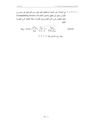 ‫ﺍﳋﺮﺳﺎﻧﻴﺔ‬ ‫ﺍﳌﻨﺸﺂﺕ‬ ‫ﻭﺗﻨﻔﻴﺬ‬ ‫ﻟﺘﺼﻤﻴﻢ‬ ‫ﺍﳌﺼﺮﻯ‬ ‫ﺍﻟﻜﻮﺩ‬٦٢٠٠‫ﺍﻟﻌﺎﺷﺮ‬ ‫ﺍﻟﺒﺎﺏ‬
١٠-٢٣
١٠-٣-٣-٤-٦‫ﻀﺭﻭﺭﻯ‬ ‫ﻏﻴﺭ‬ ‫ﻓﻴﻬﺎ‬ ‫ﺍﻟﻠﻰ‬ ‫ﻋﺯﻡ‬ ‫ﻴﻜﻭﻥ‬ ‫ﻭﺍﻟﺘﻰ‬ ‫ﹰ‬‫ﺎ‬‫ﺇﺴﺘﺎﺘﻴﻜﻴ‬ ‫ﺍﻟﻤﺤﺩﺩﺓ‬ ‫ﻏﻴﺭ‬ ‫ﺍﻟﻤﻨﺸﺂﺕ‬ ‫ﻓﻰ‬
‫ﺘﻭﺍﻓـﻕ‬ ‫ﺘﺤﻘﻴﻕ‬ ‫ﻋﻥ‬ ‫ﻭﻨﺎﺘﺞ‬ ‫ﻟﻺﺘﺯﺍﻥ‬‫ﺍﻻﻨﻔﻌـﺎﻻﺕ‬(Compatibility torsion)
‫ﺍ‬ ‫ﺇﻟـﻰ‬ ‫ﺍﻹﺠﻬﺎﺩ‬ ‫ﺴﺎﺒﻘﺔ‬ ‫ﺍﻟﻜﻤﺭﺍﺕ‬ ‫ﻓﻰ‬ ‫ﺍﻟﻘﺼﻭﻯ‬ ‫ﺍﻟﻠﻰ‬ ‫ﻋﺯﻭﻡ‬ ‫ﺘﺨﻔﻴﺽ‬ ‫ﻴﻤﻜﻥ‬‫ﻟﻘﻴﻤـﺔ‬
‫ﺍﻟﺘﺎﻟﻴﺔ‬:








γ







cu
pcc
c
cu
cp
cp
2
tu
f0.25
f
+1
f
)
p
A
(0.316=M (10-25)
‫ﺤﻴﺙ‬pcp‫ﻓﻰ‬ ‫ﻜﻤﺎ‬‫ﺍﻟﺒﻨﺩ‬)٤-٢-٣-٦.(
 