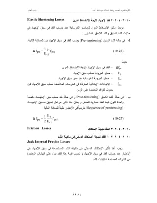 ‫ﺍﳋﺮﺳﺎﻧﻴﺔ‬ ‫ﺍﳌﻨﺸﺂﺕ‬ ‫ﻭﺗﻨﻔﻴﺬ‬ ‫ﻟﺘﺼﻤﻴﻢ‬ ‫ﺍﳌﺼﺮﻯ‬ ‫ﺍﻟﻜﻮﺩ‬٦٢٠٠‫ﺍﻟﻌﺎﺷﺮ‬ ‫ﺍﻟﺒﺎﺏ‬
١٠-٢٩
١٠-٣-٤-٢-٢‫ﺍﻹ‬ ‫ﻓﻘﺩ‬‫ﺍﻟﻤﺭﻥ‬ ‫ﺍﻹﻨﻀﻐﺎﻁ‬ ‫ﻨﺘﻴﺠﺔ‬ ‫ﺠﻬﺎﺩ‬Elastic Shortening Losses
‫ﻓﻰ‬ ‫ﺍﻹﺠﻬﺎﺩ‬ ‫ﺴﺒﻕ‬ ‫ﻓﻰ‬ ‫ﺍﻟﻔﻘﺩ‬ ‫ﺤﺴﺎﺏ‬ ‫ﻋﻨﺩ‬ ‫ﺍﻟﺨﺭﺴﺎﻨﻴﺔ‬ ‫ﻟﻠﻌﻨﺎﺼﺭ‬ ‫ﺍﻟﻤﺭﻥ‬ ‫ﺍﻻﻨﻀﻐﺎﻁ‬ ‫ﺘﺄﺜﻴﺭ‬ ‫ﻴﺅﺨﺫ‬
‫ﻴﻠﻰ‬ ‫ﻜﻤﺎ‬ ‫ﺍﻟﻼﺤﻕ‬ ‫ﻭﺍﻟﺸﺩ‬ ‫ﺍﻟﺴﺎﺒﻕ‬ ‫ﺍﻟﺸﺩ‬ ‫ﺤﺎﻻﺕ‬:
I-‫ﺤﺎﻟ‬ ‫ﻓﻰ‬‫ﺔ‬‫ﺍﻟﺴﺎﺒﻕ‬ ‫ﺍﻟﺸﺩ‬)Pre-tensioning(‫ﺍﻟﺘﺎﻟﻴ‬ ‫ﺍﻟﻤﻌﺎﺩﻟﺔ‬ ‫ﻤﻥ‬ ‫ﺍﻹﺠﻬﺎﺩ‬ ‫ﺴﺒﻕ‬ ‫ﻓﻰ‬ ‫ﺍﻟﻔﻘﺩ‬ ‫ﻴﺤﺴﺏ‬‫ﺔ‬:
pci
ci
p
pe f
E
E
=f∆ (10-26)
‫ﺤﻴﺙ‬:
∆fpe=‫ﺍﻟﻤﺭﻥ‬ ‫ﺍﻹﻨﻀﻐﺎﻁ‬ ‫ﻨﺘﻴﺠﺔ‬ ‫ﺍﻹﺠﻬﺎﺩ‬ ‫ﺴﺒﻕ‬ ‫ﻓﻰ‬ ‫ﺍﻟﻔﻘﺩ‬
Ep=‫ﺍﻹﺠﻬﺎﺩ‬ ‫ﺴﺒﻕ‬ ‫ﻟﺼﻠﺏ‬ ‫ﺍﻟﻤﺭﻭﻨﺔ‬ ‫ﻤﻌﺎﻴﺭ‬
Eci=‫ﺍﻹﺠﻬﺎﺩ‬ ‫ﺴﺒﻕ‬ ‫ﻋﻤﺭ‬ ‫ﻋﻨﺩ‬ ‫ﻟﻠﺨﺭﺴﺎﻨﺔ‬ ‫ﺍﻟﻤﺭﻭﻨﺔ‬ ‫ﻤﻌﺎﻴﺭ‬
fpci=‫ﻗﺒل‬ ‫ﺍﻹﺠﻬﺎﺩ‬ ‫ﺴﺒﻕ‬ ‫ﻟﺼﻠﺏ‬ ‫ﺍﻟﻤﻼﺼﻘﺔ‬ ‫ﺍﻟﺨﺭﺴﺎﻨﺔ‬ ‫ﻓﻰ‬ ‫ﺍﻟﻤﺘﻭﻟﺩﺓ‬ ‫ﺍﻹﺒﺘﺩﺍﺌﻴﺔ‬ ‫ﺍﻹﺠﻬﺎﺩﺍﺕ‬
‫ﺍﻟﺯﻤﻥ‬ ‫ﻋﻠﻰ‬ ‫ﺍﻟﻤﻌﺘﻤﺩﺓ‬ ‫ﺍﻟﻔﻭﺍﻗﺩ‬ ‫ﺤﺩﻭﺙ‬
‫ﺏ‬-‫ﺤﺎﻟ‬ ‫ﻓﻰ‬‫ﺔ‬‫ﺍﻟﻼﺤﻕ‬ ‫ﺍﻟﺸﺩ‬)Post-tensioning(‫ﺩﻓﻌـﺔ‬ ‫ﺍﻹﺠﻬـﺎﺩ‬ ‫ﺴﺒﻕ‬ ‫ﺼﻠﺏ‬ ‫ﺸﺩ‬ ‫ﺤﺎﻟﺔ‬ ‫ﻓﻲ‬ ‫ﻭ‬
‫ﺍﻹ‬ ‫ﺴـﺒﻕ‬ ‫ﺘﻁﺒﻴﻕ‬ ‫ﻤﺭﺍﺤل‬ ‫ﺘﺄﺜﻴﺭ‬ ‫ﺃﺨﺫ‬ ‫ﻴﻤﻜﻥ‬ ‫ﻭ‬ ‫ﻟﻠﺼﻔﺭ‬ ‫ﻤﺴﺎﻭﻴﺔ‬ ‫ﺍﻟﻔﻘﺩ‬ ‫ﻗﻴﻤﺔ‬ ‫ﺘﻜﻭﻥ‬ ‫ﻭﺍﺤﺩﺓ‬‫ﺠﻬـﺎﺩ‬
)Sequence of prestressing(‫ﹰ‬‫ﺎ‬‫ﺘﻘﺭﻴﺒﻴ‬‫ﺍﻟﺘﺎﻟﻴﺔ‬ ‫ﻟﻠﻤﻌﺎﺩﻟﺔ‬ ‫ﹰ‬‫ﺎ‬‫ﻁﺒﻘ‬ ‫ﺍﻹﻋﺘﺒﺎﺭ‬ ‫ﻓﻰ‬:
pci
ci
p
pe f
E
E
2
1
=f∆ (10-27)
١٠-٣-٤-٢-٣‫ﺍﻻﺤﺘﻜﺎﻙ‬ ‫ﻨﺘﻴﺠﺔ‬ ‫ﺍﻟﻔﻘﺩ‬Friction Losses
١٠-٣-٤-٢-٣-١‫ﺍﻻ‬ ‫ﻨﺘﻴﺠﺔ‬ ‫ﺍﻟﻔﻘﺩ‬‫ﺍﻟﺸﺩ‬ ‫ﻤﺎﻜﻴﻨﺔ‬ ‫ﻓﻰ‬ ‫ﺍﻟﺩﺍﺨﻠﻰ‬ ‫ﺤﺘﻜﺎﻙ‬
Jack Internal Friction Losses
‫ﻓﻰ‬ ‫ﺍﻹﺠﻬﺎﺩ‬ ‫ﺴﺒﻕ‬ ‫ﻓﻰ‬ ‫ﺍﻟﻤﺴﺘﺨﺩﻤﺔ‬ ‫ﺍﻟﺸﺩ‬ ‫ﻤﺎﻜﻴﻨﺔ‬ ‫ﻓﻰ‬ ‫ﺍﻟﺩﺍﺨﻠﻰ‬ ‫ﺍﻻﺤﺘﻜﺎﻙ‬ ‫ﺘﺄﺜﻴﺭ‬ ‫ﺃﺨﺫ‬ ‫ﻴﺠﺏ‬
‫ﺍﻟﻤﻌﺘﻤﺩﺓ‬ ‫ﺍﻟﺒﻴﺎﻨﺎﺕ‬ ‫ﻋﻠﻰ‬ ‫ﹰ‬‫ﺍ‬‫ﺒﻨﺎﺀ‬ ‫ﺍﻟﻔﻘﺩ‬ ‫ﻫﺫﺍ‬ ‫ﻗﻴﻤﺔ‬ ‫ﺘﺤﺴﺏ‬ ‫ﻭ‬ ‫ﺍﻹﺠﻬﺎﺩ‬ ‫ﺴﺒﻕ‬ ‫ﻓﻰ‬ ‫ﺍﻟﻔﻘﺩ‬ ‫ﺤﺴﺎﺏ‬ ‫ﻋﻨﺩ‬ ‫ﺍﻻﻋﺘﺒﺎﺭ‬
‫ﺍﻟﺸ‬ ‫ﻟﻤﺎﻜﻴﻨﺎﺕ‬ ‫ﺍﻟﻤﺼﻨﻌﺔ‬ ‫ﺍﻟﺸﺭﻜﺔ‬ ‫ﻤﻥ‬‫ﺩ‬.
 