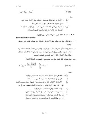 ‫ﺍﳋﺮﺳﺎﻧﻴﺔ‬ ‫ﺍﳌﻨﺸﺂﺕ‬ ‫ﻭﺗﻨﻔﻴﺬ‬ ‫ﻟﺘﺼﻤﻴﻢ‬ ‫ﺍﳌﺼﺮﻯ‬ ‫ﺍﻟﻜﻮﺩ‬٦٢٠٠‫ﺍﻟﻌﺎﺷﺮ‬ ‫ﺍﻟﺒﺎﺏ‬
١٠-٣٥
**
csdcscs f-f=f (10-35)
‫ﺤﻴﺙ‬:
fcs
*
=‫ﻤ‬ ‫ﻋﻨﺩ‬ ‫ﺍﻟﺨﺭﺴﺎﻨﺔ‬ ‫ﻓﻰ‬ ‫ﺍﻹﺠﻬﺎﺩ‬‫ﻗـﻭﺓ‬ ‫ﻨﺘﻴﺠﺔ‬ ‫ﺍﻹﺠﻬﺎﺩ‬ ‫ﺴﺒﻕ‬ ‫ﺼﻠﺏ‬ ‫ﺴﺘﻭﻯ‬
‫ﻟﻠﺨﺭﺴﺎﻨﺔ‬ ‫ﺍﻹﺠﻬﺎﺩ‬ ‫ﺴﺒﻕ‬ ‫ﻗﻭﺓ‬ ‫ﻨﻘل‬ ‫ﻋﻨﺩ‬ ‫ﺍﻹﺠﻬﺎﺩ‬ ‫ﺴﺒﻕ‬.
fcsd
*
=‫ﻨﺘﻴﺠـﺔ‬ ‫ﺍﻹﺠﻬـﺎﺩ‬ ‫ﺴـﺒﻕ‬ ‫ﺼﻠﺏ‬ ‫ﻤﺴﺘﻭﻯ‬ ‫ﻋﻨﺩ‬ ‫ﺍﻟﺨﺭﺴﺎﻨﺔ‬ ‫ﻓﻰ‬ ‫ﺍﻹﺠﻬﺎﺩ‬
‫ﻟﻠﺨﺭﺴﺎﻨﺔ‬ ‫ﺍﻹﺠﻬﺎﺩ‬ ‫ﺴﺒﻕ‬ ‫ﻗﻭﺓ‬ ‫ﻨﻘل‬ ‫ﻋﻨﺩ‬ ‫ﺍﻟﺩﺍﺌﻤﺔ‬ ‫ﺸﺒﻪ‬ ‫ﺍﻷﺤﻤﺎل‬.
١٠-٣-٤-٣-٣-‫ﺍﻹﺠﻬﺎﺩ‬ ‫ﺴﺒﻕ‬ ‫ﺼﻠﺏ‬ ‫ﺍﺴﺘﺭﺨﺎﺀ‬ ‫ﻨﺘﻴﺠﺔ‬ ‫ﺍﻟﻔﻘﺩ‬
Steel Relaxation Losses
‫ﺃ‬-‫ﺴـﺒﻕ‬ ‫ﻓـﻰ‬ ‫ﺍﻟﻔﻘـﺩ‬ ‫ﺤﺴﺎﺏ‬ ‫ﻋﻨﺩ‬ ‫ﺍﻻﻋﺘﺒﺎﺭ‬ ‫ﻓﻰ‬ ‫ﺍﻹﺠﻬﺎﺩ‬ ‫ﺴﺒﻕ‬ ‫ﺼﻠﺏ‬ ‫ﺍﺴﺘﺭﺨﺎﺀ‬ ‫ﺘﺄﺜﻴﺭ‬ ‫ﻴﺅﺨﺫ‬
‫ﺍﻹﺠﻬﺎﺩ‬.
‫ﺏ‬-‫ﻟﻔﺘـﺭﺓ‬ ‫ﺍﻟﺼﻠﺏ‬ ‫ﻫﺫﺍ‬ ‫ﺘﺤﻤﻴل‬ ‫ﺴﺒﻕ‬ ‫ﺘﻡ‬ ‫ﺇﺫﺍ‬ ‫ﺍﻹﺠﻬﺎﺩ‬ ‫ﺴﺒﻕ‬ ‫ﺼﻠﺏ‬ ‫ﺍﺴﺘﺭﺨﺎﺀ‬ ‫ﺘﺄﺜﻴﺭ‬ ‫ﺇﻫﻤﺎل‬ ‫ﻴﻤﻜﻥ‬
‫ﺔ‬‫زﻣﻨﯿ‬‫ﺨـﻼل‬ ‫ﺍﻟﺼﻠﺏ‬ ‫ﻫﺫﺍ‬ ‫ﻟﻪ‬ ‫ﻴﺘﻌﺭﺽ‬ ‫ﺴﻭﻑ‬ ‫ﺸﺩ‬ ‫ﺇﺠﻬﺎﺩ‬ ‫ﺃﻗﺼﻰ‬ ‫ﻴﻔﻭﻕ‬ ‫ﻭﻹﺠﻬﺎﺩ‬ ‫ﻗﺼﻴﺭﺓ‬
‫ﺍﻹﺠﻬ‬ ‫ﺴﺒﻕ‬ ‫ﻋﻤﻠﻴﺔ‬‫ﺍﻟﻤﺼﻤﻡ‬ ‫ﺍﻟﻤﻬﻨﺩﺱ‬ ‫ﻤﻊ‬ ‫ﺘﺤﺩﺩ‬ ‫ﺯﻤﻨﻴﺔ‬ ‫ﻟﻔﺘﺭﺓ‬ ‫ﻭ‬ ‫ﺎﺩ‬.
‫ﺠـ‬-‫ﺍﻟﺘﺎﻟﻴﺔ‬ ‫ﺍﻟﻤﻌﺎﺩﻟﺔ‬ ‫ﻤﻥ‬ ‫ﺍﻹﺠﻬﺎﺩ‬ ‫ﺴﺒﻕ‬ ‫ﺼﻠﺏ‬ ‫ﺍﺴﺘﺭﺨﺎﺀ‬ ‫ﻨﺘﻴﺠﺔ‬ ‫ﺍﻟﻔﻘﺩ‬ ‫ﺤﺴﺎﺏ‬ ‫ﻴﻤﻜﻥ‬:
( )








∆ 0.55-
f
f
k
tlogf
=f
py
pi
1
pi
PR (10-36)
‫ﺤﻴﺙ‬:
∆fPR=‫ﺍﻹﺠﻬﺎﺩ‬ ‫ﺴﺒﻕ‬ ‫ﺼﻠﺏ‬ ‫ﺍﺴﺘﺭﺨﺎﺀ‬ ‫ﻨﺘﻴﺠﺔ‬ ‫ﺍﻹﺠﻬﺎﺩ‬ ‫ﺴﺒﻕ‬ ‫ﻓﻰ‬ ‫ﺍﻟﻔﻘﺩ‬
t=‫ﺃﻗﺼﻰ‬ ‫ﺒﺤﺩ‬ ‫ﻭ‬ ‫ﺒﺎﻟﺴﺎﻋﺔ‬ ‫ﺍﻟﺸﺩ‬ ‫ﺒﺩﺀ‬ ‫ﻤﻥ‬ ‫ﺍﻟﺯﻤﻥ‬١٠٠٠‫ﺴﺎﻋﺔ‬
fpi=‫ﺍﻟﻔﻘـﺩ‬ ‫ﺤـﺩﻭﺙ‬ ‫ﺒﻌـﺩ‬ ‫ﺍﻹﺠﻬﺎﺩ‬ ‫ﺴﺒﻕ‬ ‫ﺼﻠﺏ‬ ‫ﻓﻰ‬ ‫ﺍﻟﻤﺘﻭﻟﺩﺓ‬ ‫ﺍﻹﺒﺘﺩﺍﺌﻴﺔ‬ ‫ﺍﻹﺠﻬﺎﺩﺍﺕ‬
‫ﺍﻟﺯﻤﻥ‬ ‫ﻋﻠﻰ‬ ‫ﺍﻟﻤﻌﺘﻤﺩﺓ‬ ‫ﺍﻟﻔﻭﺍﻗﺩ‬ ‫ﺤﺩﻭﺙ‬ ‫ﻭﻗﺒل‬ ‫ﻤﺒﺎﺸﺭﺓ‬ ‫ﺍﻹﺠﻬﺎﺩ‬ ‫ﺴﺒﻕ‬ ‫ﻓﻰ‬ ‫ﺍﻟﻔﻭﺭﻯ‬
fpy=‫ﺍﻹﺠﻬﺎﺩ‬ ‫ﺴﺒﻕ‬ ‫ﻟﺼﻠﺏ‬ ‫ﺍﻟﺸﺩ‬ ‫ﻓﻲ‬ ‫ﺍﻟﺨﻀﻭﻉ‬ ‫ﺇﺠﻬﺎﺩ‬
k1=‫ﻋﻠﻰ‬ ‫ﻴﻌﺘﻤﺩ‬ ‫ﻤﻌﺎﻤل‬‫ﻴﻠﻰ‬ ‫ﻜﻤﺎ‬ ‫ﻭﻴﺅﺨﺫ‬ ‫ﺍﻹﺠﻬﺎﺩ‬ ‫ﺴﺒﻕ‬ ‫ﺼﻠﺏ‬ ‫ﻨﻭﻉ‬:
١٠‫ﺤﺎﻟﺔ‬ ‫ﻓﻲ‬steelNormal relaxation stress – relieved
٤٥‫ﺤﺎﻟﺔ‬ ‫ﻓﻲ‬steelLow relaxation stress-relieved
 