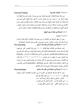 ‫ﺍﳋﺮﺳﺎﻧﻴﺔ‬ ‫ﺍﳌﻨﺸﺂﺕ‬ ‫ﻭﺗﻨﻔﻴﺬ‬ ‫ﻟﺘﺼﻤﻴﻢ‬ ‫ﺍﳌﺼﺮﻯ‬ ‫ﺍﻟﻜﻮﺩ‬٦٢٠٠‫ﺍﻟﻌﺎﺷﺮ‬ ‫ﺍﻟﺒﺎﺏ‬
١٠-٤٤
١٠-٥-٣-٣‫اﻟﺨﺎرﺟﯿﺔ‬ ‫اﻟﻜﺎﺑﻼت‬External Tendons
‫ﺘﻜﻭﻥ‬ ‫ﺃﻥ‬ ‫ﻴﺠﺏ‬ ‫ﺨﺭﺴﺎﻨﻰ‬ ‫ﺒﻐﻁﺎﺀ‬ ‫ﺍﻟﺨﺎﺭﺠﻴﺔ‬ ‫ﺍﻟﻜﺎﺒﻼﺕ‬ ‫ﺤﻤﺎﻴﺔ‬ ‫ﺤﺎﻟﺔ‬ ‫ﻓﻰ‬‫ﺫﺍﺕ‬ ‫ﻜﺜﻴﻔﺔ‬ ‫ﺍﻟﺨﺭﺴﺎﻨﺔ‬
‫ﻋﻥ‬ ‫ﻴﻘل‬ ‫ﻻ‬ ‫ﺇﺠﻬﺎﺩ‬٤٠‫ﻨﻴﻭﺘﻥ‬/‫ﻤﻡ‬٢
‫ﻓـﻰ‬ ‫ﺍﻟﺨﺭﺴﺎﻨﻰ‬ ‫ﺍﻟﻐﻁﺎﺀ‬ ‫ﺴﻤﻙ‬ ‫ﻴﻘل‬ ‫ﺃﻻ‬ ‫ﻭ‬ ‫ﺘﺒﺎﻋﺎ‬ ‫ﺘﻀﺎﻑ‬ ‫ﻭﺃﻥ‬
‫ﺍﻟﺨﺭﺴـﺎﻨﻰ‬ ‫ﺍﻟﻘﻁـﺎﻉ‬ ‫ﺩﺍﺨـل‬ ‫ﺍﻟﻜﺎﺒﻼﺕ‬ ‫ﻭﺠﻭﺩ‬ ‫ﺤﺎﻟﺔ‬ ‫ﻓﻰ‬ ‫ﻟﻠﻐﻁﺎﺀ‬ ‫ﺍﻟﻤﺤﺩﺩ‬ ‫ﺍﻟﺴﻤﻙ‬ ‫ﻋﻥ‬ ‫ﺍﻟﺤﺎﻟﺔ‬ ‫ﻫﺫﻩ‬
‫ﺒﺎﻟﻌﻨﺼﺭ‬ ‫ﺘﺴﻠﻴﺢ‬ ‫ﺼﻠﺏ‬ ‫ﺒﺎﺴﺘﺨﺩﺍﻡ‬ ‫ﺍﻟﺨﺭﺴﺎﻨﻰ‬ ‫ﺍﻟﻐﻁﺎﺀ‬ ‫ﺭﺒﻁ‬ ‫ﻴﺘﻡ‬ ‫ﻭﺃﻥ‬ ‫ﻤﻤﺎﺜﻠﺔ‬ ‫ﻅﺭﻭﻑ‬ ‫ﻓﻰ‬ ‫ﺍﻹﻨﺸﺎﺌﻲ‬
‫ﺍﻟ‬‫ﺍﻟﺭﺍﺒﻊ‬ ‫ﺒﺎﻟﺒﺎﺏ‬ ‫ﺍﻟﻤﺫﻜﻭﺭﺓ‬ ‫ﻟﻠﻤﺘﻁﻠﺒﺎﺕ‬ ‫ﻁﺒﻘﺎ‬ ‫ﺍﻟﺸﺭﻭﺥ‬ ‫ﻓﻰ‬ ‫ﺍﻟﺘﺤﻜﻡ‬ ‫ﻤﻥ‬ ‫ﺍﻟﺘﺤﻘﻕ‬ ‫ﻤﻊ‬ ‫ﺍﻹﺠﻬﺎﺩ‬ ‫ﺴﺎﺒﻕ‬.
١٠-٥-٤‫اﻹﺟﮭﺎد‬ ‫ﺳﺒﻖ‬ ‫ﻛﺎﺑﻼت‬ ‫ﺑﯿﻦ‬ ‫اﻟﻤﺴﺎﻓﺔ‬
١٠-٥-٤-١‫ﻋــــــﺎم‬
‫ﺍﻵﺘﻴـﺔ‬ ‫ﺍﻻﺸﺘﺭﺍﻁﺎﺕ‬ ‫ﺍﻟﻜﺎﺒﻼﺕ‬ ‫ﻤﺠﻤﻭﻋﺎﺕ‬ ‫ﺒﻴﻥ‬ ‫ﺃﻭ‬ ‫ﺍﻟﻜﺎﺒﻼﺕ‬ ‫ﺒﻴﻥ‬ ‫ﺍﻟﻤﺴﺎﻓﺔ‬ ‫ﺘﺤﻘﻕ‬ ‫ﺃﻥ‬ ‫ﻴﺠﺏ‬
‫ﻤ‬ ‫ﻫﻭ‬ ‫ﻋﻤﺎ‬ ‫ﺍﻷﺤﻭﺍل‬ ‫ﻤﻥ‬ ‫ﺤﺎل‬ ‫ﺒﺄﻯ‬ ‫ﺘﻘل‬ ‫ﺃﻻ‬ ‫ﻋﻠﻰ‬‫ﻟﻬﺎ‬ ‫ﺍﻟﻤﻨﺘﺠﺔ‬ ‫ﺍﻟﺸﺭﻜﺎﺕ‬ ‫ﻗﺒل‬ ‫ﻤﻥ‬ ‫ﻋﻠﻴﻪ‬ ‫ﻨﺼﻭﺹ‬.
١٠-٥-٤-٢‫اﻟﺴﺎﺑﻖ‬ ‫اﻟﺸﺪ‬ ‫ﻧﻈﺎم‬ ‫ﻓﻰ‬ ‫اﻟﻜﺎﺑﻼت‬ ‫ﺑﯿﻦ‬ ‫اﻟﻤﺴﺎﻓﺔ‬Pre-tensioning
‫ﻟﻠﺸﻜل‬ ‫ﹰ‬‫ﺎ‬‫ﻁﺒﻘ‬ ‫ﺍﻟﻜﺎﺒﻼﺕ‬ ‫ﺒﻴﻥ‬ ‫ﺍﻟﻤﺴﺎﻓﺔ‬ ‫ﹸﺤﺩﺩ‬‫ﺘ‬)١٠-٨.(‫ﻓﻴﻬـﺎ‬ ‫ﻴﺘﻡ‬ ‫ﺍﻟﺘﻰ‬ ‫ﺍﻟﻌﻨﺎﺼﺭ‬ ‫ﺤﺎﻟﺔ‬ ‫ﻭﻓﻰ‬
‫ﺍﻟﺼﺏ‬ ‫ﻗﺒل‬ ‫ﺍﻟﺸﺩ‬ ‫ﺘﻨﻔﻴﺫ‬(Pre-tensioned)‫ﺍﻟﺨﺭﺴﺎﻨﺔ‬ ‫ﻤﻊ‬ ‫ﺍﻟﺼﻠﺏ‬ ‫ﻓﻴﻬﺎ‬ ‫ﻴﺘﻤﺎﺴﻙ‬ ‫ﻭﺍﻟﺘﻰ‬‫ﺒﻁﺭﻴـﻕ‬
‫ﺍﻟﺭﺒﻁ‬(Bonded tendons)‫ﺍﻷﺴﻴﺎﺥ‬ ‫ﺒﻴﻥ‬ ‫ﺍﻟﻤﺴﺎﻓﺔ‬ ‫ﻓﺈﻥ‬(Wires)‫ﺍﻟﺠـﺩﺍﺌل‬ ‫ﺃﻭ‬(Strands)
‫ﺒﺎﻟﺒﻨﺩﻴﻥ‬ ‫ﺠﺎﺀ‬ ‫ﻤﺎ‬ ‫ﺘﺤﻘﻕ‬ ‫ﺃﻥ‬ ‫ﻴﺠﺏ‬ ‫ﺍﻟﻨﻬﺎﻴﺎﺕ‬ ‫ﻋﻨﺩ‬)١٠-٣-٣-٢(‫ﻭ‬)١٠-٣-٣-٥.(‫ﻜﺎﻨﺕ‬ ‫ﻓﺈﺫﺍ‬
‫ﻴﺅﺨـﺫ‬ ‫ﺃﻥ‬ ‫ﻴﺠﺏ‬ ‫ﺍﻟﺒﻌﺽ‬ ‫ﺒﻌﻀﻬﺎ‬ ‫ﻋﻥ‬ ‫ﻤﺘﺒﺎﻋﺩﺓ‬ ‫ﺃﻜﺜﺭ‬ ‫ﺃﻭ‬ ‫ﻤﺠﻤﻭﻋﺘﻴﻥ‬ ‫ﻓﻲ‬ ‫ﻤﻭﻀﻭﻋﺔ‬ ‫ﺍﻟﻜﺎﺒﻼﺕ‬ ‫ﻫﺫﻩ‬
‫ﺤ‬ ‫ﺇﻤﻜﺎﻨﻴﺔ‬ ‫ﺍﻻﻋﺘﺒﺎﺭ‬ ‫ﻓﻲ‬‫ﻁـﻭﻟﻰ‬ ‫ﺍﻨﻔﻼﻕ‬ ‫ﺩﻭﺙ‬(Longitudinal splitting)‫ﺍﻟﻌﻨـﺼﺭ‬ ‫ﻓـﻰ‬
‫ﺘﺴﻠﻴﺢ‬ ‫ﻭﻴﻀﺎﻑ‬ ‫ﺍﻹﻨﺸﺎﺌﻲ‬‫وﻛﺎﻧﺎت‬‫ﺍﻻﻨﻔﻼﻕ‬ ‫ﺫﻟﻙ‬ ‫ﺤﺩﻭﺙ‬ ‫ﻟﻤﻨﻊ‬.
١٠-٥-٤-٣‫اﻟﻼﺣﻖ‬ ‫اﻟﺸﺪ‬ ‫ﻧﻈﺎم‬ ‫ﻓﻰ‬ ‫اﻟﻜﺎﺑﻼت‬ ‫ﺑﯿﻦ‬ ‫اﻟﻤﺴﺎﻓﺔ‬Post-tensioning
‫ﹰ‬‫ﺎ‬‫ﻁﺒﻘـ‬ ‫ﺍﻷﺨﺭﻯ‬ ‫ﻭﺍﻟﻜﺎﺒﻼﺕ‬ ‫ﺍﻷﺠﺭﺒﺔ‬ ‫ﺒﻴﻥ‬ ‫ﺃﻭ‬ ‫ﺍﻷﺠﺭﺒﺔ‬ ‫ﺒﻴﻥ‬ ‫ﺍﻟﺼﺎﻓﻴﺔ‬ ‫ﺍﻟﻤﺴﺎﻓﺔ‬ ‫ﺘﻘل‬ ‫ﺃﻻ‬ ‫ﻴﺠﺏ‬
‫ﻟﻠﺸـ‬‫ﻜﻠﻴﻥ‬)١٠-٩(‫ﻭ‬)١٠-١٠(‫ﺃﻜﺒﺭ‬ ‫ﺃﻴﻬﺎ‬ ‫ﺍﻵﺘﻴﺔ‬ ‫ﺍﻟﻘﻴﻡ‬ ‫ﻋﻥ‬:
‫ﺃ‬-‫ﺍﻟﻴﻪ‬ ‫ﹰ‬‫ﺎ‬‫ﻤﻀﺎﻓ‬ ‫ﻟﻠﺭﻜﺎﻡ‬ ‫ﺍﻷﻜﺒﺭ‬ ‫ﺍﻻﻋﺘﺒﺎﺭﻯ‬ ‫ﺍﻟﻤﻘﺎﺱ‬٥‫ﻤﻡ‬
‫ﺏ‬–‫ﺍﻟﺭﺃﺴﻰ‬ ‫ﺍﻹﺘﺠﺎﻩ‬ ‫ﻓﻲ‬:‫ﻟﻠﺠﺭﺍﺏ‬ ‫ﺍﻟﺭﺃﺴﻰ‬ ‫ﺍﻟﺩﺍﺨﻠﻰ‬ ‫ﺍﻟﺒﻌﺩ‬
‫ﺠـ‬–‫ﺍﻷﻓﻘﻰ‬ ‫ﺍﻹﺘﺠﺎﻩ‬ ‫ﻓﻲ‬:‫ﻟﻠﺠﺭﺍﺏ‬ ‫ﺍﻷﻓﻘﻰ‬ ‫ﺍﻟﺩﺍﺨﻠﻰ‬ ‫ﺍﻟﺒﻌﺩ‬
 