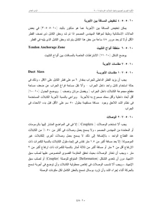 ‫ﺍﳋﺮﺳﺎﻧﻴﺔ‬ ‫ﺍﳌﻨﺸﺂﺕ‬ ‫ﻭﺗﻨﻔﻴﺬ‬ ‫ﻟﺘﺼﻤﻴﻢ‬ ‫ﺍﳌﺼﺮﻯ‬ ‫ﺍﻟﻜﻮﺩ‬٢٠٠٦‫ﺍﻟﻌﺎﺷﺮ‬ ‫ﺍﻟﺒﺎﺏ‬
١٠-٤٨
١٠-٥-٥-٤‫ﺍﻷﺠﺭﺒﺔ‬ ‫ﺒﻴﻥ‬ ‫ﺍﻟﻤﺴﺎﻓﺔ‬ ‫ﺘﺨﻔﻴﺽ‬
‫ﺒﺎﻟﺒﻨﺩ‬ ‫ﻤﺫﻜﻭﺭ‬ ‫ﻫﻭ‬ ‫ﻋﻤﺎ‬ ‫ﺍﻷﺠﺭﺒﺔ‬ ‫ﺒﻴﻥ‬ ‫ﺍﻟﻤﺴﺎﻓﺔ‬ ‫ﺘﺨﻔﻴﺽ‬ ‫ﻴﻤﻜﻥ‬)١٠-٥-٥-٣(‫ﺒﻌﺽ‬ ‫ﻓﻲ‬
‫ﺍﻟﻘﻁﺭ‬ ‫ﻨﺼﻑ‬ ‫ﺫﻯ‬ ‫ﺍﻟﻜﺎﺒل‬ ‫ﻭﺤﻘﻥ‬ ‫ﺸﺩ‬ ‫ﺘﻡ‬ ‫ﺍﺫﺍ‬ ‫ﺍﻟﻤﺼﻤﻡ‬ ‫ﺍﻟﻤﻬﻨﺩﺱ‬ ‫ﻟﻤﻭﺍﻓﻘﺔ‬ ‫ﻭﻁﺒﻘﺎ‬ ‫ﺍﻻﺴﺘﺜﻨﺎﺌﻴﺔ‬ ‫ﺍﻟﺤﺎﻻﺕ‬
‫ﺃﻭ‬ ‫ﺍﻷﻗل‬‫ﻤﺭﻭﺭ‬ ‫ﺒﻌﺩ‬ ‫ﺜﻡ‬ ‫ﻻ‬٤٨‫ﺍﻟﻘﻁﺭ‬ ‫ﻓﻰ‬ ‫ﻴﻠﻴﻪ‬ ‫ﺍﻟﺫﻯ‬ ‫ﺍﻟﻜﺎﺒل‬ ‫ﻭﺤﻘﻥ‬ ‫ﺸﺩ‬ ‫ﻴﺘﻡ‬ ‫ﺍﻟﻜﺎﺒل‬ ‫ﻫﺫﺍ‬ ‫ﺤﻘﻥ‬ ‫ﻤﻥ‬ ‫ﺴﺎﻋﺔ‬.
١٠-٥-٦‫ﺍﻟﺘﺜﺒﻴﺕ‬ ‫ﺃﻟﻭﺍﺡ‬ ‫ﻤﻨﻁﻘﺔ‬Tendon Anchorage Zone
‫ﺍﻟﺸﻜل‬ ‫ﻴﻭﻀﺢ‬)١٠-١١(‫ﺍﻟﺘﺜﺒﻴﺕ‬ ‫ﺃﻟﻭﺍﺡ‬ ‫ﺒﻴﻥ‬ ‫ﺒﺎﻟﻤﺴﺎﻓﺎﺕ‬ ‫ﺍﻟﺨﺎﺼﺔ‬ ‫ﺍﻻﺸﺘﺭﺍﻁﺎﺕ‬.
١٠-٥-٧‫ﺍﻷﺠﺭﺒﺔ‬ ‫ﻤﻘﺎﺴﺎﺕ‬
١٠-٥-٧-١‫ﺍﻷﺠﺭﺒـﺔ‬ ‫ﻤﻘﺎﺴﺎﺕ‬Duct Sizes
‫ﺒﻤﻘﺩﺍﺭ‬ ‫ﻟﻠﺠﺭﺍﺏ‬ ‫ﺍﻟﺩﺍﺨﻠﻰ‬ ‫ﺍﻟﻘﻁﺭ‬ ‫ﻴﺯﻴﺩ‬ ‫ﺃﻥ‬ ‫ﻴﺠﺏ‬٦‫ﻓﻰ‬ ‫ﻭﺫﻟﻙ‬ ، ‫ﺍﻻﻗل‬ ‫ﻋﻠﻰ‬ ‫ﺍﻟﻜﺎﺒل‬ ‫ﻗﻁﺭ‬ ‫ﻋﻠﻰ‬ ‫ﻤﻡ‬
‫ﺍﻟﺠﺭﺍﺏ‬ ‫ﺩﺍﺨل‬ ‫ﻭﺍﺤﺩ‬ ‫ﻜﺎﺒل‬ ‫ﺍﺴﺘﺨﺩﺍﻡ‬ ‫ﺤﺎﻟﺔ‬-‫ﻤﺴﺎﺤﺔ‬ ‫ﻀﻌﻑ‬ ‫ﻋﻥ‬ ‫ﺍﻟﺠﺭﺍﺏ‬ ‫ﻓﺭﺍﻍ‬ ‫ﻤﺴﺎﺤﺔ‬ ‫ﺘﻘل‬ ‫ﻭﺃﻻ‬
‫ﺍﻟﺠﺭﺍﺏ‬ ‫ﺩﺍﺨل‬ ‫ﺍﻟﻜﺎﺒﻼﺕ‬ ‫ﻤﺠﻤﻭﻋﺔ‬ ‫ﻤﻘﻁﻊ‬)‫ﻭﻨﺼﻑ‬ ‫ﻤﺭﺘﺎﻥ‬ ‫ﻭﻴﻔﻀل‬.(‫ﺍﻟﺠﺩﻭل‬ ‫ﻭﻴﻭﻀﺢ‬)١٠-١٠(
‫ﺩﺍﺨﻠﻴ‬ ‫ﺃﺒﻌﺎﺩ‬ ‫ﺃﻗل‬‫ﻟﻸﺠﺭﺒﺔ‬ ‫ﺒﻪ‬ ‫ﻤﺴﻤﻭﺡ‬ ‫ﺴﻤﻙ‬ ‫ﻭﺃﻗل‬ ‫ﺔ‬.‫ﺍﻟﻤﺴﺘﺨﺩﻤﺔ‬ ‫ﺍﻟﻜﺎﺒﻼﺕ‬ ‫ﻷﺠﺭﺒﺔ‬ ‫ﺒﺎﻟﻨﺴﺒﺔ‬ ‫ﻭﻴﺭﺍﻋﻰ‬
‫ﺒﻁﻭل‬ ‫ﻤﺴﺘﻘﻴﻤﺔ‬ ‫ﻤﺴﺎﻓﺔ‬ ‫ﻭﺠﻭﺩ‬ ‫ﺍﻟﻼﺤﻕ‬ ‫ﺍﻟﺸﺩ‬ ‫ﻨﻅﺎﻡ‬ ‫ﻓﻰ‬٥٠‫ﻓﻰ‬ ‫ﺍﻻﻨﺤﻨﺎﺀ‬ ‫ﺒﺩﺀ‬ ‫ﻗﺒل‬ ‫ﺍﻷﻗل‬ ‫ﻋﻠﻰ‬ ‫ﺴﻡ‬
‫ﺍﻟﺠﺭﺍﺏ‬.
١٠-٥-٧-٢‫ﺍﻟﻭﺼﻼﺕ‬:
‫ﺍﻟﻭﺼﻼﺕ‬ ‫ﺘﺴﺘﺨﺩﻡ‬ ‫ﺃﻻ‬ ‫ﻴﺠﺏ‬)Couplers(‫ﺒﺎﻟﺭﺴﻭﻤ‬ ‫ﺇﻟﻴﻬﺎ‬ ‫ﺍﻟﻤﺸﺎﺭ‬ ‫ﺍﻟﻤﻭﺍﻀﻊ‬ ‫ﻓﻰ‬ ‫ﻓﻰ‬ ‫ﺇﻻ‬‫ﺎﺕ‬
‫ﻤﻥ‬ ‫ﺃﻜﺜﺭ‬ ‫ﻓﻰ‬ ‫ﻭﺼﻼﺕ‬ ‫ﺒﻌﻤل‬ ‫ﻴﺴﻤﺢ‬ ‫ﻭﻻ‬ ، ‫ﺍﻟﻤﺼﻤﻡ‬ ‫ﺍﻟﻤﻬﻨﺩﺱ‬ ‫ﻤﻥ‬ ‫ﺍﻟﻤﻌﺘﻤﺩﺓ‬ ‫ﺃﻭ‬٥٠%‫ﺍﻟﻜﺎﺒﻼﺕ‬ ‫ﻤﻥ‬
‫ﺃﺨﺭﻯ‬ ‫ﻭﺼﻼﺕ‬ ‫ﺒﻌﻤل‬ ‫ﻴﺴﻤﺢ‬ ‫ﻻ‬ ‫ﺫﻟﻙ‬ ‫ﺇﻟﻰ‬ ‫ﺒﺎﻹﻀﺎﻓﺔ‬ ، ‫ﺍﻟﻭﺍﺤﺩ‬ ‫ﺍﻟﻘﻁﺎﻉ‬ ‫ﻋﻨﺩ‬)‫ﻏﻴﺭ‬ ‫ﻟﻠﻜﺎﺒﻼﺕ‬
‫ﺍﻟﻤﻭﺼﻭﻟﺔ‬(‫ﻤﻥ‬ ‫ﺃﻜﺒﺭ‬ ‫ﻤﺴﺎﻓﺔ‬ ‫ﺒﻌﺩ‬ ‫ﺇﻻ‬١,٥‫ﺫﺍﺕ‬ ‫ﻟﻠﻜﻤﺭﺍﺕ‬ ‫ﺒﺎﻟﻨﺴﺒﺔ‬ ‫ﺍﻟﻜﺎﺒﻼﺕ‬ ‫ﻁﻭل‬ ‫ﺇﺘﺠﺎﻩ‬ ‫ﻓﻰ‬ ‫ﺘﻘﺎﺱ‬ ‫ﻤﺘﺭ‬
‫ﺃﻗ‬ ‫ﺍﻻﺭﺘﻔﺎﻉ‬‫ﻤﻥ‬ ‫ل‬٢‫ﻤﻥ‬ ‫ﺃﻜﺒﺭ‬ ‫ﺍﺭﺘﻔﺎﻉ‬ ‫ﺫﺍﺕ‬ ‫ﻟﻠﻜﻤﺭﺍﺕ‬ ‫ﺒﺎﻟﻨﺴﺒﺔ‬ ‫ﺃﻤﺘﺎﺭ‬ ‫ﺜﻼﺜﺔ‬ ‫ﻤﻥ‬ ‫ﺃﻜﺒﺭ‬ ‫ﻤﺴﺎﻓﺔ‬ ‫ﺃﻭ‬ ‫ﻤﺘﺭ‬٢
‫ﺴﺒﻕ‬ ‫ﻟﺼﻠﺏ‬ ‫ﻋﻠﻴﻬﺎ‬ ‫ﺍﻟﻤﻨﺼﻭﺹ‬ ‫ﺍﻟﻘﺼﻭﻯ‬ ‫ﺍﻟﻤﻘﺎﻭﻤﺔ‬ ‫ﺘﺤﻘﻕ‬ ‫ﺒﺤﻴﺙ‬ ‫ﺍﻟﻭﺼﻼﺕ‬ ‫ﺘﺨﺘﺎﺭ‬ ‫ﺃﻥ‬ ‫ﻭﻴﺠﺏ‬ ، ‫ﻤﺘﺭ‬
‫ﺍﻟﺘﺸﻜل‬ ‫ﺘﺘﻌﺩﻯ‬ ‫ﺃﻥ‬ ‫ﺩﻭﻥ‬ ‫ﺍﻻﺠﻬﺎﺩ‬)Deformation(‫ﻟﻠﻭﺼﻠﺔ‬ ‫ﺍﻟﻤﺘﻭﻗﻊ‬)Coupler(‫ﺴﺒﻕ‬ ‫ﻟﺼﻠﺏ‬ ‫ﺃﻭ‬
‫ﺘﺘﺴﺒ‬ ‫ﺃﻻ‬ ‫ﻭﻴﺠﺏ‬ ، ‫ﺍﻹﺠﻬﺎﺩ‬‫ﺘﺴﻤﺢ‬ ‫ﺃﺠﺭﺒﺔ‬ ‫ﻓﻰ‬ ‫ﺘﻭﻀﻊ‬ ‫ﻭﺃﻥ‬ ‫ﺍﻟﻜﺎﺒﻼﺕ‬ ‫ﻤﻤﻁﻭﻟﻴﺔ‬ ‫ﺇﻨﻘﺎﺹ‬ ‫ﻓﻰ‬ ‫ﺍﻟﻭﺼﻼﺕ‬ ‫ﺏ‬
‫ﺍﻟﻭﺼﻠﺔ‬ ‫ﻤﻜﻭﻨﺎﺕ‬ ‫ﻟﻜل‬ ‫ﺍﻟﻜﺎﻤل‬ ‫ﺒﺎﻟﺤﻘﻥ‬ ‫ﺘﺴﻤﺢ‬ ‫ﺒﻭﺴﺎﺌل‬ ‫ﺘﺯﻭﺩ‬ ‫ﻭﺃﻥ‬ ‫ﺍﻟﺸﺩ‬ ‫ﺇﺠﺭﺍﺀ‬ ‫ﺃﺜﻨﺎﺀ‬ ‫ﺒﺎﻟﺤﺭﻜﺔ‬.
 