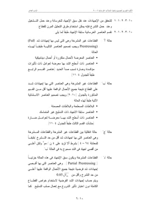 ‫ﺍﳋﺮﺳﺎﻧﻴﺔ‬ ‫ﺍﳌﻨﺸﺂﺕ‬ ‫ﻭﺗﻨﻔﻴﺬ‬ ‫ﻟﺘﺼﻤﻴﻢ‬ ‫ﺍﳌﺼﺮﻯ‬ ‫ﺍﻟﻜﻮﺩ‬٦٢٠٠‫ﺍﻟﻌﺎﺷﺮ‬ ‫ﺍﻟﺒﺎﺏ‬
١٠-٦
١٠-٣-٢-١-١‫ﺍﻟﺘـﺸﻐﻴل‬ ‫ﺤﻤل‬ ‫ﻭﻋﻨﺩ‬ ‫ﻟﻠﺨﺭﺴﺎﻨﺔ‬ ‫ﺍﻹﺠﻬﺎﺩ‬ ‫ﺴﺒﻕ‬ ‫ﻨﻘل‬ ‫ﻋﻨﺩ‬ ‫ﺍﻹﺠﻬﺎﺩﺍﺕ‬ ‫ﻤﻥ‬ ‫ﻟﻠﺘﺤﻘﻕ‬
‫ﻟﻠﻘﻁﺎﻉ‬ ‫ﺍﻟﻤﺭﻥ‬ ‫ﺍﻟﺘﺤﻠﻴل‬ ‫ﻁﺭﻕ‬ ‫ﺍﺴﺘﺨﺩﺍﻡ‬ ‫ﻴﻤﻜﻥ‬ ‫ﻓﺈﻨﻪ‬ ‫ﺍﻟﺘﺸﺭﺥ‬ ‫ﺤﻤل‬ ‫ﻭﻋﻨﺩ‬.
١٠-٣-٢-١-٢‫ﺍﻹ‬ ‫ﺴﺎﺒﻘﺔ‬ ‫ﺍﻟﺨﺭﺴﺎﻨﻴﺔ‬ ‫ﺍﻟﻌﻨﺎﺼﺭ‬ ‫ﺘﻘﺴﻡ‬‫ﻴﻠﻰ‬ ‫ﻟﻤﺎ‬ ‫ﹰ‬‫ﺎ‬‫ﻁﺒﻘ‬ ‫ﺠﻬﺎﺩ‬:
‫ﺤﺎﻟﺔ‬"‫ﺃ‬: "‫ﺸﺩ‬ ‫ﺇﺠﻬﺎﺩﺍﺕ‬ ‫ﺒﻬﺎ‬ ‫ﻟﻴﺱ‬ ‫ﺍﻟﺘﻰ‬ ‫ﻭﻫﻰ‬ ‫ﺍﻟﻤﺸﺭﺨﺔ‬ ‫ﻏﻴﺭ‬ ‫ﺍﻟﻘﻁﺎﻋﺎﺕ‬(Full
Prestressing)‫ﻟﻬـﺫﻩ‬ ‫ﹰ‬‫ﺎ‬‫ﻁﺒﻘـ‬ ‫ﺍﻟﺘﺎﻟﻴـﺔ‬ ‫ﺍﻟﻌﻨﺎﺼﺭ‬ ‫ﺘﺼﻤﻴﻡ‬ ‫ﻭﻴﺠﺏ‬
‫ﺍﻟﺤﺎﻟﺔ‬:
•‫ﺩﻴﻨﺎﻤﻴﻜﻴﺔ‬ ‫ﺃﺤﻤﺎل‬ ‫ﺃﻭ‬ ‫ﻤﺘﻜﺭﺭﺓ‬ ‫ﻷﺤﻤﺎل‬ ‫ﺍﻟﻤﻌﺭﻀﺔ‬ ‫ﺍﻟﻌﻨﺎﺼﺭ‬.
•‫ﺍﻟ‬‫ﻌﻨﺎﺼﺭ‬‫ﺘﺄﺜﻴﺭﺍﺕ‬ ‫ﺫﺍﺕ‬ ‫ﻟﻌﻭﺍﻤل‬ ‫ﻤﻌﺭﻀﺔ‬ ‫ﺒﻬﺎ‬ ‫ﺍﻟﺸﺩ‬ ‫ﺃﺴﻁﺢ‬ ‫ﺫﺍﺕ‬
‫ﻤﺅﻜﺴﺩ‬‫ﺍﻟﺤﺩﻴﺩ‬ ‫ﺼﺩﺃ‬ ‫ﺘﺴﺒﺏ‬ ‫ﻭﻀﺎﺭﺓ‬ ‫ﺓ‬)‫ﺍﻟﺭﺍﺒـﻊ‬ ‫ﺍﻟﻘـﺴﻡ‬ ‫ﻋﻨﺎﺼﺭ‬
‫ﻟﻠﺠﺩﻭل‬ ‫ﹰ‬‫ﺎ‬‫ﻁﺒﻘ‬٤-١١(
‫ﺤﺎﻟﺔ‬"‫ﺏ‬: "‫ﺍﻟﻘﻁﺎﻋﺎﺕ‬‫ﺒﻬﺎ‬ ‫ﺍﻟﺘﻰ‬ ‫ﺍﻟﻌﻨﺎﺼﺭ‬ ‫ﻭﻫﻰ‬ ‫ﺍﻟﻤﺸﺭﺨﺔ‬ ‫ﻏﻴﺭ‬‫ﺇ‬‫ﺸـﺩ‬ ‫ﺠﻬﺎﺩﺍﺕ‬
‫ﺍﻟﻘـﻴﻡ‬ ‫ﻤـﻥ‬ ‫ﺃﻗل‬ ‫ﻋﻠﻴﻬﺎ‬ ‫ﺍﻟﻭﺍﻗﻌﺔ‬ ‫ﺍﻷﺤﻤﺎل‬ ‫ﺠﻤﻴﻊ‬ ‫ﻨﺘﻴﺠﺔ‬ ‫ﺍﻟﻘﻁﺎﻉ‬ ‫ﻋﻠﻰ‬
‫ﺒﺎﻟﺠﺩﻭل‬ ‫ﺍﻟﻤﺫﻜﻭﺭﺓ‬)١٠-٢(‫ﺍﻻﻨـﺸﺎﺌﻴﺔ‬ ‫ﺍﻟﻌﻨﺎﺼﺭ‬ ‫ﺘﺼﻤﻴﻡ‬ ‫ﻭﻴﺠﺏ‬
‫ﻟﻬﺫﻩ‬ ‫ﹰ‬‫ﺎ‬‫ﻁﺒﻘ‬ ‫ﺍﻵﺘﻴﺔ‬‫ﺍﻟﺤﺎﻟﺔ‬:
•‫ﺍﻟﻤﺼﻤﺘﺔ‬ ‫ﻭﺍﻟﺒﻼﻁﺎﺕ‬ ‫ﺍﻟﻤﺴﻁﺤﺔ‬ ‫ﺍﻟﺒﻼﻁﺎﺕ‬.
•‫ﺍﻟﻤﺘﻤﺎﺴﻙ‬ ‫ﻏﻴﺭ‬ ‫ﺍﻟﺘﺴﻠﻴﺢ‬ ‫ﺫﺍﺕ‬ ‫ﺍﻻﺠﻬﺎﺩ‬ ‫ﺴﺎﺒﻘﺔ‬ ‫ﺍﻟﻌﻨﺎﺼﺭ‬.
•‫ﻀـﺎﺭﺓ‬ ‫ﻟﻌﻭﺍﻤـل‬ ‫ﻤﻌﺭﻀـﺔ‬ ‫ﺒﻬـﺎ‬ ‫ﺍﻟﺸﺩ‬ ‫ﺃﺴﻁﺢ‬ ‫ﺫﺍﺕ‬ ‫ﺍﻟﻌﻨﺎﺼﺭ‬
)‫ﻟﻠﺠﺩﻭل‬ ‫ﹰ‬‫ﺎ‬‫ﻁﺒﻘ‬ ‫ﺍﻟﺜﺎﻟﺙ‬ ‫ﺍﻟﻘﺴﻡ‬ ‫ﻤﻨﺸﺂﺕ‬٤-١١.(
‫ﺤﺎﻟﺔ‬"‫ﺝ‬: "‫ﺒﻴﻥ‬ ‫ﺍﻨﺘﻘﺎﻟﻴﺔ‬ ‫ﺤﺎﻟﺔ‬‫ﺍﻟﻤـﺸﺭﺨﺔ‬ ‫ﻭﺍﻟﻘﻁﺎﻋﺎﺕ‬ ‫ﺍﻟﻤﺸﺭﺨﺔ‬ ‫ﻏﻴﺭ‬ ‫ﺍﻟﻘﻁﺎﻋﺎﺕ‬
‫ﺍﻟﻌ‬ ‫ﻭﻫﻰ‬‫ﺍﻟﺘـﺸﺭﺥ‬ ‫ﺤﺩ‬ ‫ﻤﻥ‬ ‫ﺃﻗل‬ ‫ﺸﺩ‬ ‫ﺍﺠﻬﺎﺩﺍﺕ‬ ‫ﺒﻬﺎ‬ ‫ﺍﻟﺘﻰ‬ ‫ﻨﺎﺼﺭ‬)‫ﹰ‬‫ﺎ‬‫ﻁﺒﻘـ‬
‫ﻟﻠﻤﻌﺎﺩﻟﺔ‬٦٤–٤(‫ﻋ‬ ‫ﺘﺯﻴﺩ‬ ‫ﺃﻻ‬ ‫ﺒﺸﺭﻁ‬‫ﻠﻰ‬٤‫ﻥ‬/‫ﻤﻡ‬٢
‫ﺃﻋﻠـﻰ‬ ‫ﻭﻟﻜﻥ‬
‫ﺍﻟﺤﺎﻟﺔ‬ ‫ﻓﻰ‬ ‫ﺒﻪ‬ ‫ﻤﺴﻤﻭﺡ‬ ‫ﺍﻟﺸﺩ‬ ‫ﻓﻰ‬ ‫ﺍﺠﻬﺎﺩ‬ ‫ﺃﻗﺼﻰ‬ ‫ﻤﻥ‬"‫ﺏ‬."
‫ﺤﺎﻟﺔ‬"‫ﺩ‬: "‫ﺍﻹ‬ ‫ﺴﺒﻕ‬ ‫ﻭﻴﻜﻭﻥ‬ ‫ﺍﻟﻤﺸﺭﺨﺔ‬ ‫ﺍﻟﻘﻁﺎﻋﺎﺕ‬‫ﹰ‬‫ﺎ‬‫ﺠﺯﺌﻴـ‬ ‫ﺍﻟﺤﺎﻟﺔ‬ ‫ﻫﺫﻩ‬ ‫ﻓﻰ‬ ‫ﺠﻬﺎﺩ‬
)Partial Prestressing: (‫ﺍﻟﻌﻨﺎ‬ ‫ﻭﻫﻰ‬‫ﺃﻗـﺼﻰ‬ ‫ﺒﻬﺎ‬ ‫ﺍﻟﺘﻰ‬ ‫ﺼﺭ‬
‫ﺇ‬‫ﺃﻋﻠـﻰ‬ ‫ﻋﻠﻴﻬﺎ‬ ‫ﺍﻟﻭﺍﻗﻌﺔ‬ ‫ﺍﻷﺤﻤﺎل‬ ‫ﺠﻤﻴﻊ‬ ‫ﻨﺘﻴﺠﺔ‬ ‫ﻓﺭﻀﻴﺔ‬ ‫ﺸﺩ‬ ‫ﺠﻬﺎﺩﺍﺕ‬
‫ﻤﻥ‬ ‫ﻭﺃﻗل‬ ‫ﺍﻟﺘﺸﺭﺥ‬ ‫ﺤﺩ‬ ‫ﻤﻥ‬cuf0.85.
‫ﻭﻴﺘﻡ‬‫ﺤﺴﺎﺏ‬‫ﺇ‬‫ﺍﻟﻘﻁـﺎﻉ‬ ‫ﺨﻭﺍﺹ‬ ‫ﻻﺴﺘﺨﺩﺍﻡ‬ ‫ﺍﻟﻔﺭﻀﻴﺔ‬ ‫ﺍﻟﺸﺩ‬ ‫ﺠﻬﺎﺩﺍﺕ‬
‫ﻤﻊ‬ ‫ﺍﻟﺸﺭﻭﺥ‬ ‫ﺘﺄﺜﻴﺭ‬ ‫ﺍﻋﺘﺒﺎﺭ‬ ‫ﺩﻭﻥ‬ ‫ﺍﻟﻜﺎﻤﻠﺔ‬‫ﺇ‬‫ﺍﻟﺘﺴﻠﻴﺢ‬ ‫ﺼﻠﺏ‬ ‫ﻫﻤﺎل‬.‫ﻜﻤﺎ‬
 