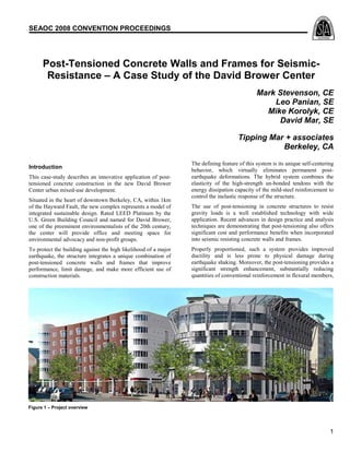 SEAOC 2008 CONVENTION PROCEEDINGS

Post-Tensioned Concrete Walls and Frames for SeismicResistance – A Case Study of the David Brower Center
Mark Stevenson, CE
Leo Panian, SE
Mike Korolyk, CE
David Mar, SE
Tipping Mar + associates
Berkeley, CA
Introduction
This case-study describes an innovative application of posttensioned concrete construction in the new David Brower
Center urban mixed-use development.
Situated in the heart of downtown Berkeley, CA, within 1km
of the Hayward Fault, the new complex represents a model of
integrated sustainable design. Rated LEED Platinum by the
U.S. Green Building Council and named for David Brower,
one of the preeminent environmentalists of the 20th century,
the center will provide office and meeting space for
environmental advocacy and non-profit groups.
To protect the building against the high likelihood of a major
earthquake, the structure integrates a unique combination of
post-tensioned concrete walls and frames that improve
performance, limit damage, and make more efficient use of
construction materials.

The defining feature of this system is its unique self-centering
behavior, which virtually eliminates permanent postearthquake deformations. The hybrid system combines the
elasticity of the high-strength un-bonded tendons with the
energy dissipation capacity of the mild-steel reinforcement to
control the inelastic response of the structure.
The use of post-tensioning in concrete structures to resist
gravity loads is a well established technology with wide
application. Recent advances in design practice and analysis
techniques are demonstrating that post-tensioning also offers
significant cost and performance benefits when incorporated
into seismic resisting concrete walls and frames.
Properly proportioned, such a system provides improved
ductility and is less prone to physical damage during
earthquake shaking. Moreover, the post-tensioning provides a
significant strength enhancement, substantially reducing
quantities of conventional reinforcement in flexural members,

Figure 1 – Project overview

1

 
