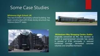 Some Case Studies
Whitmore High School, UK
The new 9,550m² secondary school building has
been constructed with three storey structure has
300mm thick PT slabs.
Whitestown Way Shopping Centre, Dublin
Originally conceived as RC, the decision to
switch to post-tensioned concrete has saved
in excess of €1M, principally in reduced
reinforced tonnage, decreased concrete
volumes and simplified formwork.
 