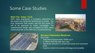 Some Case Studies
Motor City - Dubai - U.A.E.
ADG value engineered a foundation alternative for
this mixed use residential development in Dubai. The
Post Tensioned Raft system was the first purely PT
raft to be approved by Dubai municipality. The
superstructure design was completed by ADG, being
constructed with some 2500 tons of post tensioning
Morrison’s Distribution Warehouse
Key Facts:
• Total area of ground slab, 42000 sq.m
• A 180mm thick flat slab was used.
• Significant reduction in construction joints and movement
joints.
• Superior control of concrete shrinkage and durability .
 