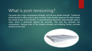 What is post-tensioning?
Concrete has a high compressive strength, but has low tensile strength. Traditional
reinforcement is often used to give concrete more ductility because the steel resists
the tensile forces in the element. In post-tensioned structures high-strength steel is
used, which is tensioned against the concrete. This puts the concrete into
compression, utilizing more of the inherent strength and enabling thinner concrete
sections to be used.
 