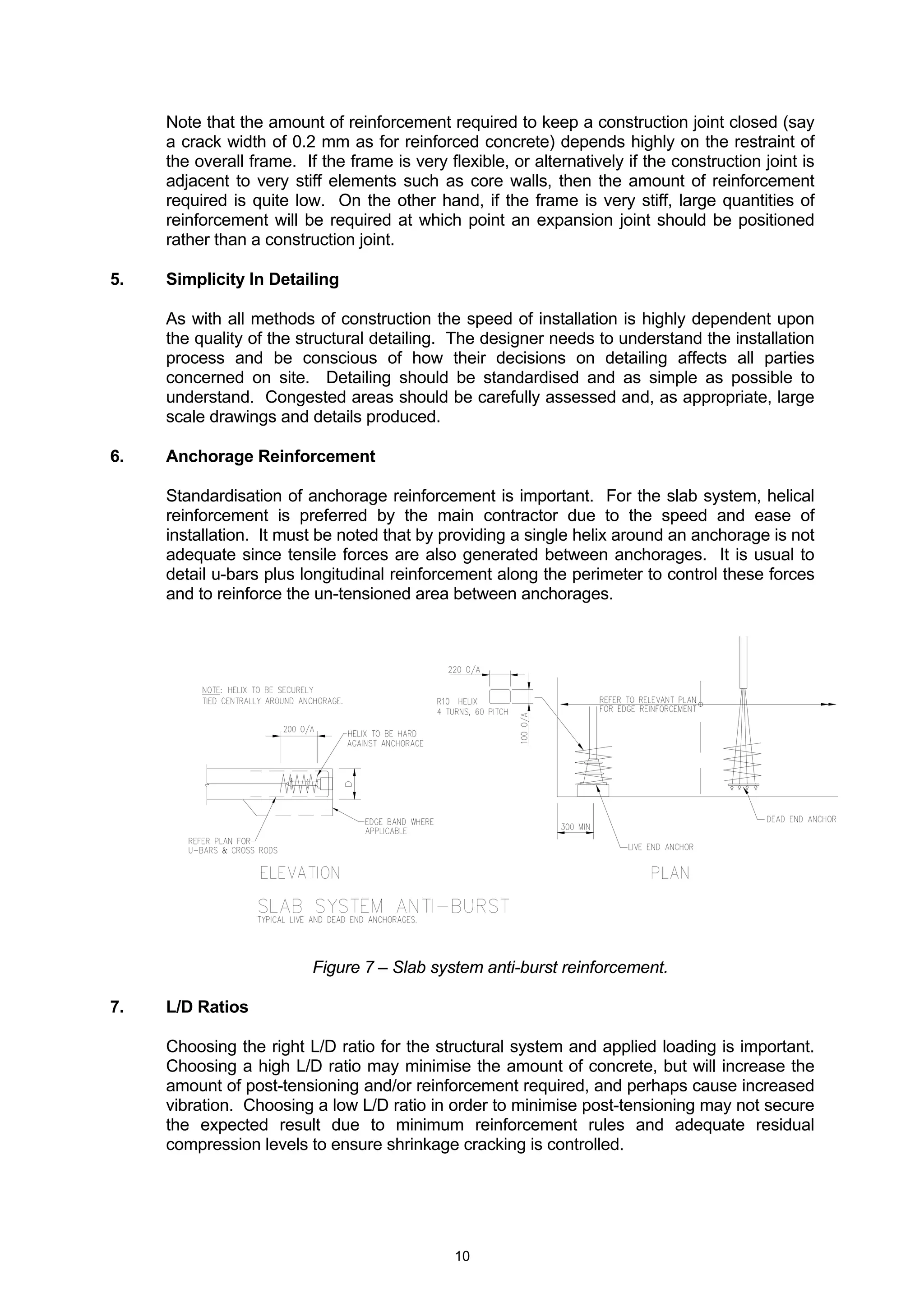 10
Note that the amount of reinforcement required to keep a construction joint closed (say
a crack width of 0.2 mm as for reinforced concrete) depends highly on the restraint of
the overall frame. If the frame is very flexible, or alternatively if the construction joint is
adjacent to very stiff elements such as core walls, then the amount of reinforcement
required is quite low. On the other hand, if the frame is very stiff, large quantities of
reinforcement will be required at which point an expansion joint should be positioned
rather than a construction joint.
5. Simplicity In Detailing
As with all methods of construction the speed of installation is highly dependent upon
the quality of the structural detailing. The designer needs to understand the installation
process and be conscious of how their decisions on detailing affects all parties
concerned on site. Detailing should be standardised and as simple as possible to
understand. Congested areas should be carefully assessed and, as appropriate, large
scale drawings and details produced.
6. Anchorage Reinforcement
Standardisation of anchorage reinforcement is important. For the slab system, helical
reinforcement is preferred by the main contractor due to the speed and ease of
installation. It must be noted that by providing a single helix around an anchorage is not
adequate since tensile forces are also generated between anchorages. It is usual to
detail u-bars plus longitudinal reinforcement along the perimeter to control these forces
and to reinforce the un-tensioned area between anchorages.
Figure 7 – Slab system anti-burst reinforcement.
7. L/D Ratios
Choosing the right L/D ratio for the structural system and applied loading is important.
Choosing a high L/D ratio may minimise the amount of concrete, but will increase the
amount of post-tensioning and/or reinforcement required, and perhaps cause increased
vibration. Choosing a low L/D ratio in order to minimise post-tensioning may not secure
the expected result due to minimum reinforcement rules and adequate residual
compression levels to ensure shrinkage cracking is controlled.
 