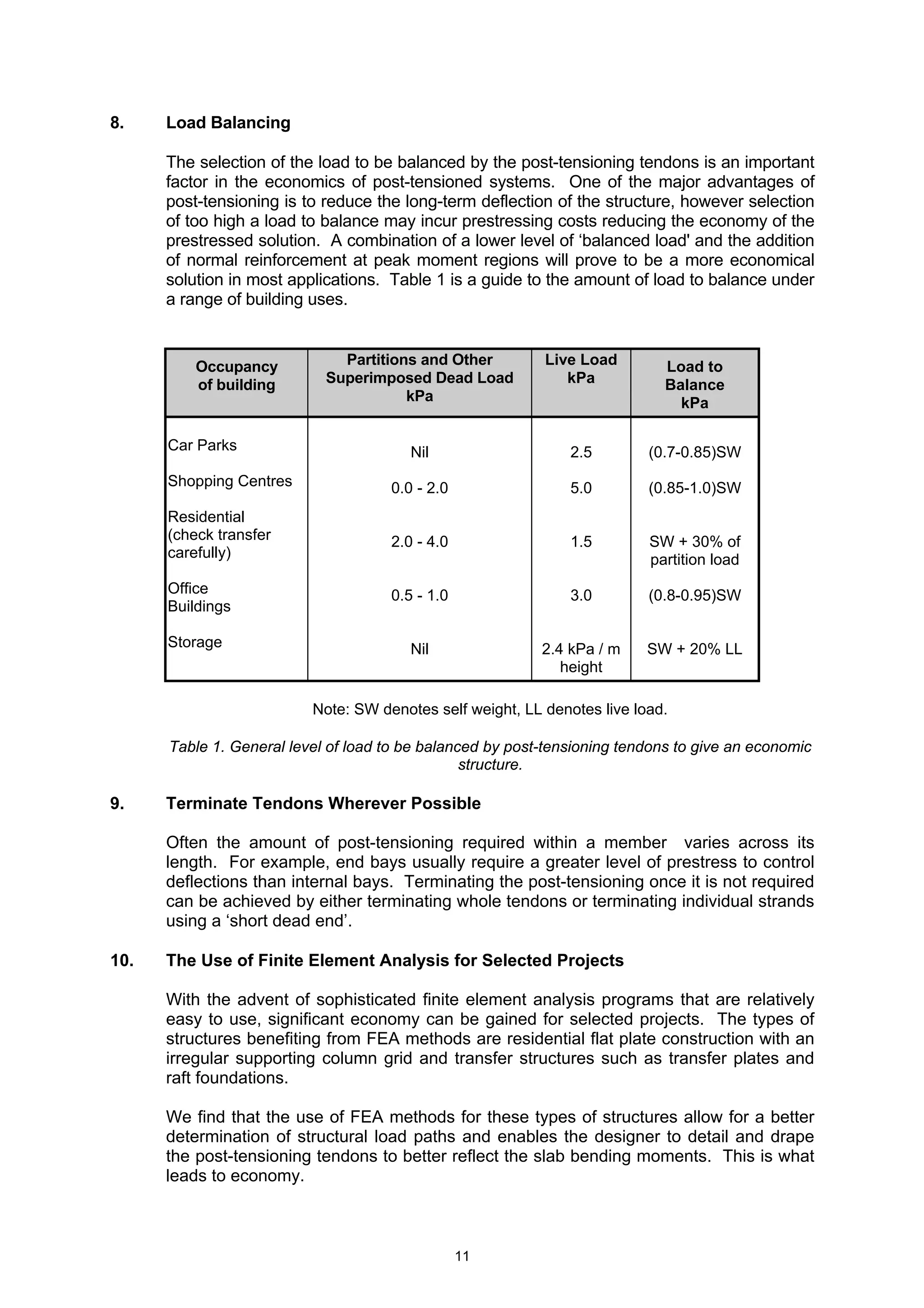 11
8. Load Balancing
The selection of the load to be balanced by the post-tensioning tendons is an important
factor in the economics of post-tensioned systems. One of the major advantages of
post-tensioning is to reduce the long-term deflection of the structure, however selection
of too high a load to balance may incur prestressing costs reducing the economy of the
prestressed solution. A combination of a lower level of ‘balanced load' and the addition
of normal reinforcement at peak moment regions will prove to be a more economical
solution in most applications. Table 1 is a guide to the amount of load to balance under
a range of building uses.
Occupancy
of building
Partitions and Other
Superimposed Dead Load
kPa
Live Load
kPa
Load to
Balance
kPa
Car Parks
Shopping Centres
Residential
(check transfer
carefully)
Office
Buildings
Storage
Nil
0.0 - 2.0
2.0 - 4.0
0.5 - 1.0
Nil
2.5
5.0
1.5
3.0
2.4 kPa / m
height
(0.7-0.85)SW
(0.85-1.0)SW
SW + 30% of
partition load
(0.8-0.95)SW
SW + 20% LL
Note: SW denotes self weight, LL denotes live load.
Table 1. General level of load to be balanced by post-tensioning tendons to give an economic
structure.
9. Terminate Tendons Wherever Possible
Often the amount of post-tensioning required within a member varies across its
length. For example, end bays usually require a greater level of prestress to control
deflections than internal bays. Terminating the post-tensioning once it is not required
can be achieved by either terminating whole tendons or terminating individual strands
using a ‘short dead end’.
10. The Use of Finite Element Analysis for Selected Projects
With the advent of sophisticated finite element analysis programs that are relatively
easy to use, significant economy can be gained for selected projects. The types of
structures benefiting from FEA methods are residential flat plate construction with an
irregular supporting column grid and transfer structures such as transfer plates and
raft foundations.
We find that the use of FEA methods for these types of structures allow for a better
determination of structural load paths and enables the designer to detail and drape
the post-tensioning tendons to better reflect the slab bending moments. This is what
leads to economy.
 