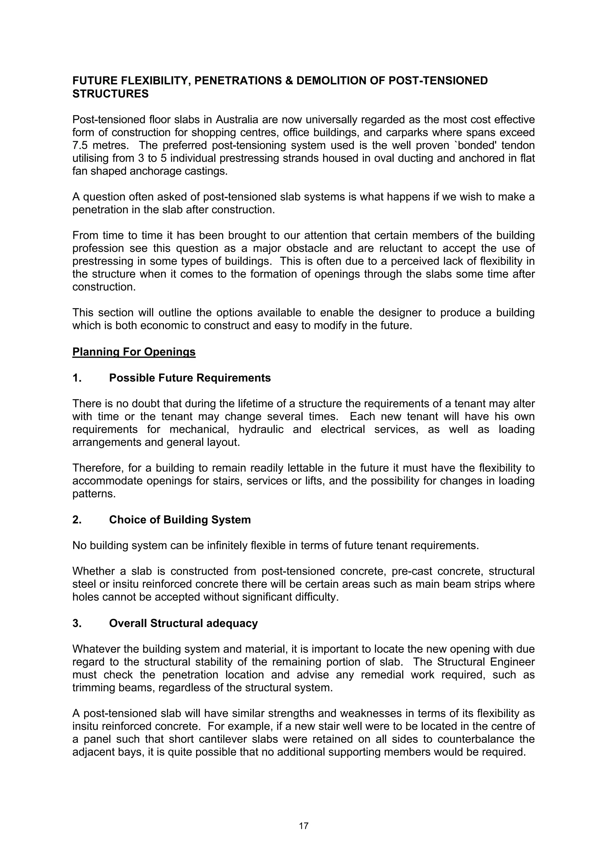 17
FUTURE FLEXIBILITY, PENETRATIONS & DEMOLITION OF POST-TENSIONED
STRUCTURES
Post-tensioned floor slabs in Australia are now universally regarded as the most cost effective
form of construction for shopping centres, office buildings, and carparks where spans exceed
7.5 metres. The preferred post-tensioning system used is the well proven `bonded' tendon
utilising from 3 to 5 individual prestressing strands housed in oval ducting and anchored in flat
fan shaped anchorage castings.
A question often asked of post-tensioned slab systems is what happens if we wish to make a
penetration in the slab after construction.
From time to time it has been brought to our attention that certain members of the building
profession see this question as a major obstacle and are reluctant to accept the use of
prestressing in some types of buildings. This is often due to a perceived lack of flexibility in
the structure when it comes to the formation of openings through the slabs some time after
construction.
This section will outline the options available to enable the designer to produce a building
which is both economic to construct and easy to modify in the future.
Planning For Openings
1. Possible Future Requirements
There is no doubt that during the lifetime of a structure the requirements of a tenant may alter
with time or the tenant may change several times. Each new tenant will have his own
requirements for mechanical, hydraulic and electrical services, as well as loading
arrangements and general layout.
Therefore, for a building to remain readily lettable in the future it must have the flexibility to
accommodate openings for stairs, services or lifts, and the possibility for changes in loading
patterns.
2. Choice of Building System
No building system can be infinitely flexible in terms of future tenant requirements.
Whether a slab is constructed from post-tensioned concrete, pre-cast concrete, structural
steel or insitu reinforced concrete there will be certain areas such as main beam strips where
holes cannot be accepted without significant difficulty.
3. Overall Structural adequacy
Whatever the building system and material, it is important to locate the new opening with due
regard to the structural stability of the remaining portion of slab. The Structural Engineer
must check the penetration location and advise any remedial work required, such as
trimming beams, regardless of the structural system.
A post-tensioned slab will have similar strengths and weaknesses in terms of its flexibility as
insitu reinforced concrete. For example, if a new stair well were to be located in the centre of
a panel such that short cantilever slabs were retained on all sides to counterbalance the
adjacent bays, it is quite possible that no additional supporting members would be required.
 