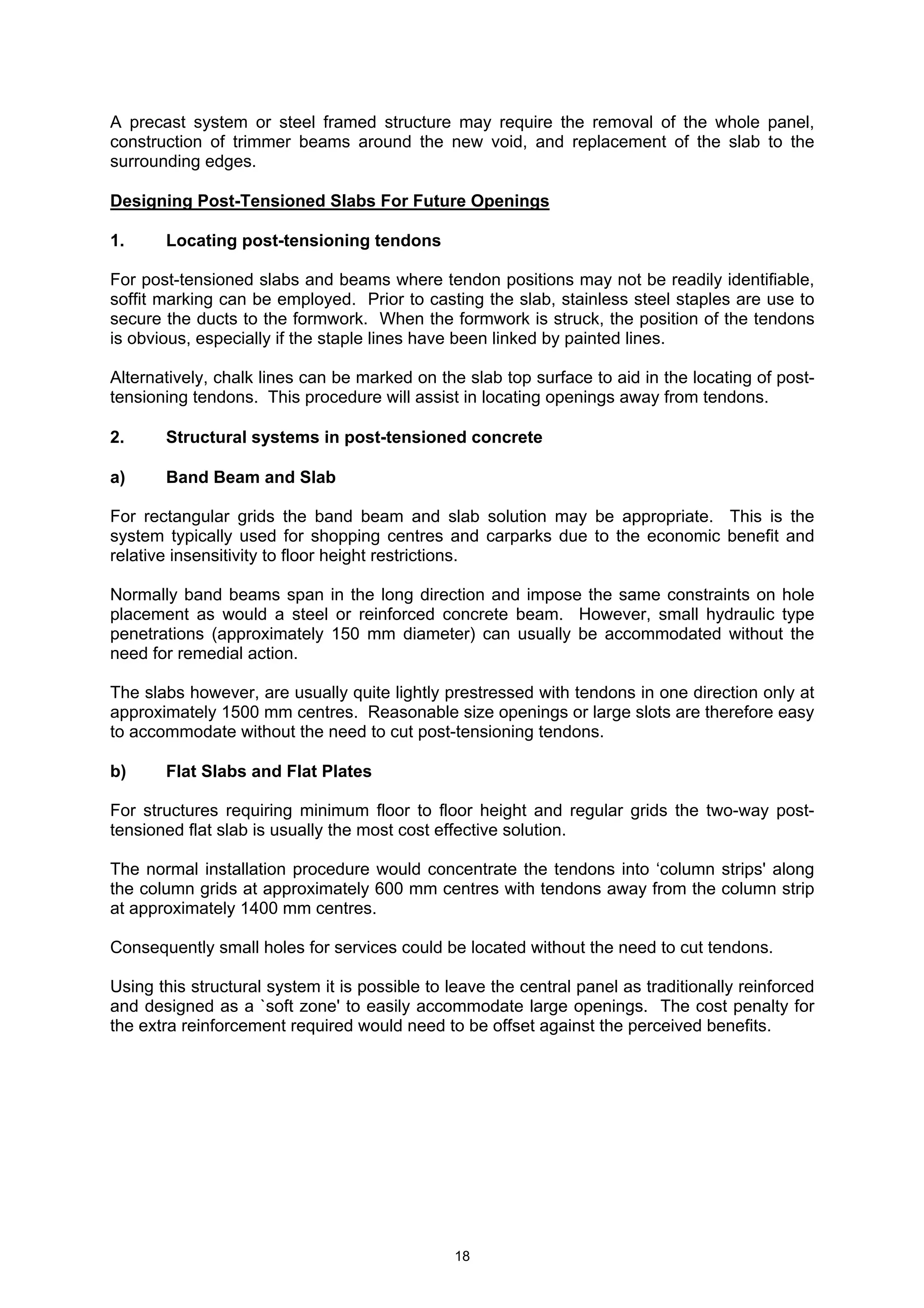 18
A precast system or steel framed structure may require the removal of the whole panel,
construction of trimmer beams around the new void, and replacement of the slab to the
surrounding edges.
Designing Post-Tensioned Slabs For Future Openings
1. Locating post-tensioning tendons
For post-tensioned slabs and beams where tendon positions may not be readily identifiable,
soffit marking can be employed. Prior to casting the slab, stainless steel staples are use to
secure the ducts to the formwork. When the formwork is struck, the position of the tendons
is obvious, especially if the staple lines have been linked by painted lines.
Alternatively, chalk lines can be marked on the slab top surface to aid in the locating of post-
tensioning tendons. This procedure will assist in locating openings away from tendons.
2. Structural systems in post-tensioned concrete
a) Band Beam and Slab
For rectangular grids the band beam and slab solution may be appropriate. This is the
system typically used for shopping centres and carparks due to the economic benefit and
relative insensitivity to floor height restrictions.
Normally band beams span in the long direction and impose the same constraints on hole
placement as would a steel or reinforced concrete beam. However, small hydraulic type
penetrations (approximately 150 mm diameter) can usually be accommodated without the
need for remedial action.
The slabs however, are usually quite lightly prestressed with tendons in one direction only at
approximately 1500 mm centres. Reasonable size openings or large slots are therefore easy
to accommodate without the need to cut post-tensioning tendons.
b) Flat Slabs and Flat Plates
For structures requiring minimum floor to floor height and regular grids the two-way post-
tensioned flat slab is usually the most cost effective solution.
The normal installation procedure would concentrate the tendons into ‘column strips' along
the column grids at approximately 600 mm centres with tendons away from the column strip
at approximately 1400 mm centres.
Consequently small holes for services could be located without the need to cut tendons.
Using this structural system it is possible to leave the central panel as traditionally reinforced
and designed as a `soft zone' to easily accommodate large openings. The cost penalty for
the extra reinforcement required would need to be offset against the perceived benefits.
 