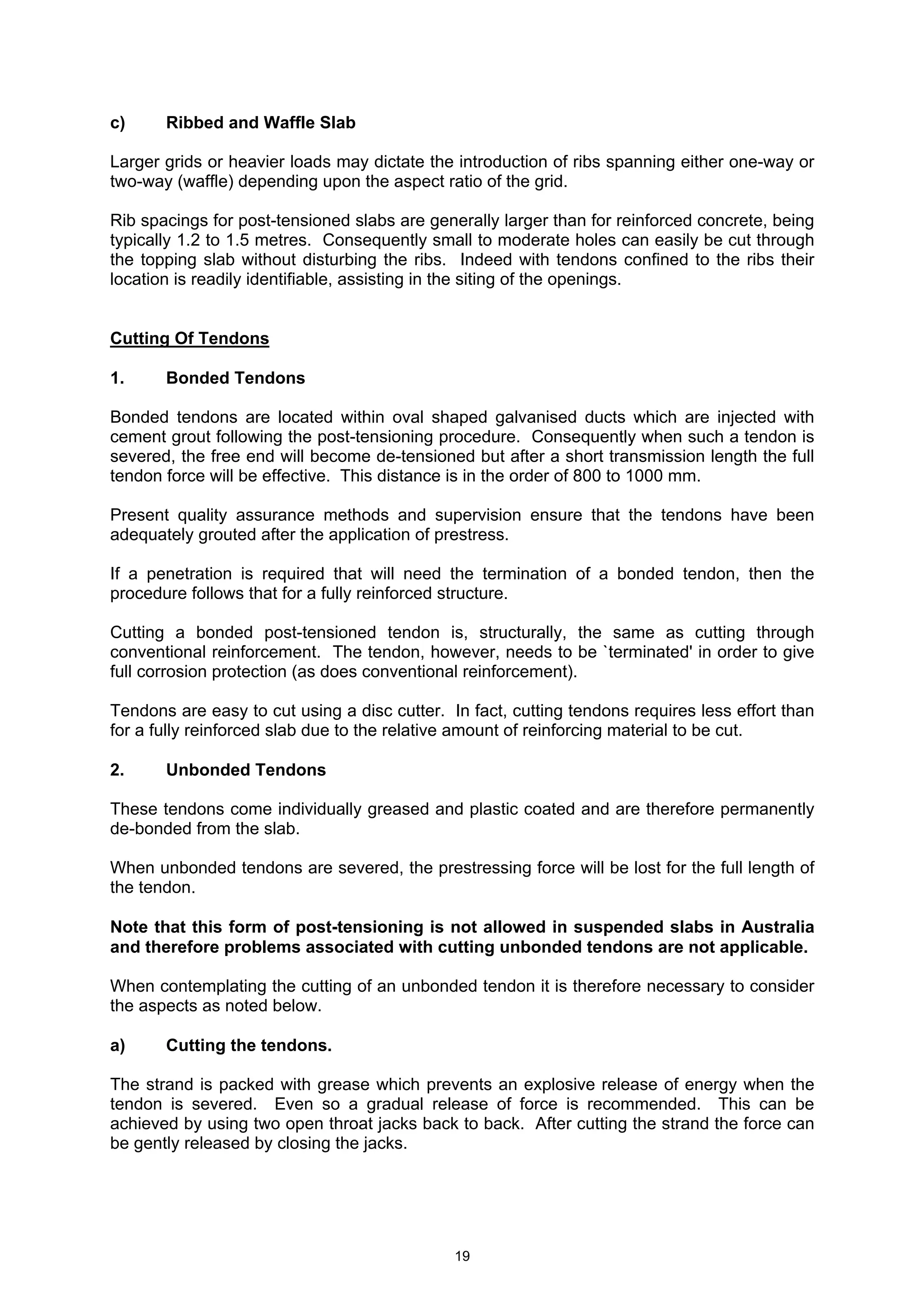19
c) Ribbed and Waffle Slab
Larger grids or heavier loads may dictate the introduction of ribs spanning either one-way or
two-way (waffle) depending upon the aspect ratio of the grid.
Rib spacings for post-tensioned slabs are generally larger than for reinforced concrete, being
typically 1.2 to 1.5 metres. Consequently small to moderate holes can easily be cut through
the topping slab without disturbing the ribs. Indeed with tendons confined to the ribs their
location is readily identifiable, assisting in the siting of the openings.
Cutting Of Tendons
1. Bonded Tendons
Bonded tendons are located within oval shaped galvanised ducts which are injected with
cement grout following the post-tensioning procedure. Consequently when such a tendon is
severed, the free end will become de-tensioned but after a short transmission length the full
tendon force will be effective. This distance is in the order of 800 to 1000 mm.
Present quality assurance methods and supervision ensure that the tendons have been
adequately grouted after the application of prestress.
If a penetration is required that will need the termination of a bonded tendon, then the
procedure follows that for a fully reinforced structure.
Cutting a bonded post-tensioned tendon is, structurally, the same as cutting through
conventional reinforcement. The tendon, however, needs to be `terminated' in order to give
full corrosion protection (as does conventional reinforcement).
Tendons are easy to cut using a disc cutter. In fact, cutting tendons requires less effort than
for a fully reinforced slab due to the relative amount of reinforcing material to be cut.
2. Unbonded Tendons
These tendons come individually greased and plastic coated and are therefore permanently
de-bonded from the slab.
When unbonded tendons are severed, the prestressing force will be lost for the full length of
the tendon.
Note that this form of post-tensioning is not allowed in suspended slabs in Australia
and therefore problems associated with cutting unbonded tendons are not applicable.
When contemplating the cutting of an unbonded tendon it is therefore necessary to consider
the aspects as noted below.
a) Cutting the tendons.
The strand is packed with grease which prevents an explosive release of energy when the
tendon is severed. Even so a gradual release of force is recommended. This can be
achieved by using two open throat jacks back to back. After cutting the strand the force can
be gently released by closing the jacks.
 