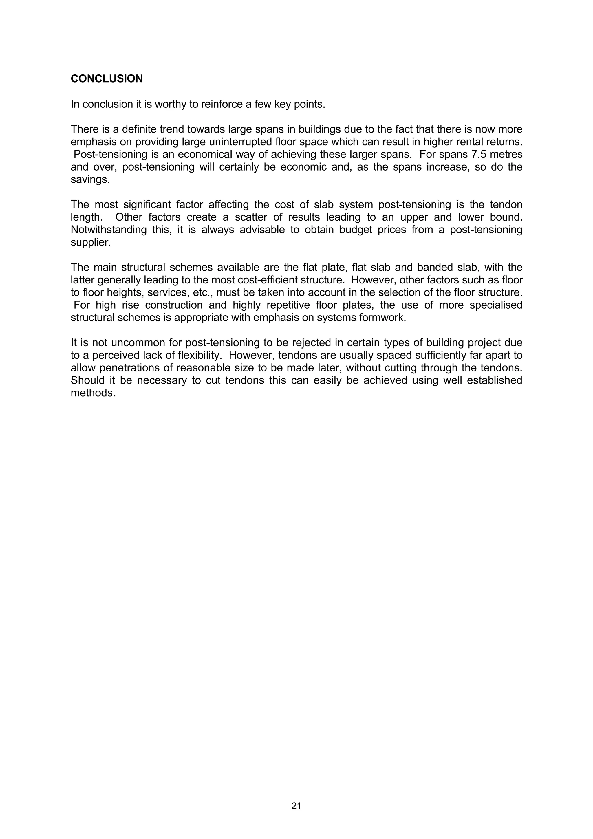 21
CONCLUSION
In conclusion it is worthy to reinforce a few key points.
There is a definite trend towards large spans in buildings due to the fact that there is now more
emphasis on providing large uninterrupted floor space which can result in higher rental returns.
Post-tensioning is an economical way of achieving these larger spans. For spans 7.5 metres
and over, post-tensioning will certainly be economic and, as the spans increase, so do the
savings.
The most significant factor affecting the cost of slab system post-tensioning is the tendon
length. Other factors create a scatter of results leading to an upper and lower bound.
Notwithstanding this, it is always advisable to obtain budget prices from a post-tensioning
supplier.
The main structural schemes available are the flat plate, flat slab and banded slab, with the
latter generally leading to the most cost-efficient structure. However, other factors such as floor
to floor heights, services, etc., must be taken into account in the selection of the floor structure.
For high rise construction and highly repetitive floor plates, the use of more specialised
structural schemes is appropriate with emphasis on systems formwork.
It is not uncommon for post-tensioning to be rejected in certain types of building project due
to a perceived lack of flexibility. However, tendons are usually spaced sufficiently far apart to
allow penetrations of reasonable size to be made later, without cutting through the tendons.
Should it be necessary to cut tendons this can easily be achieved using well established
methods.
 