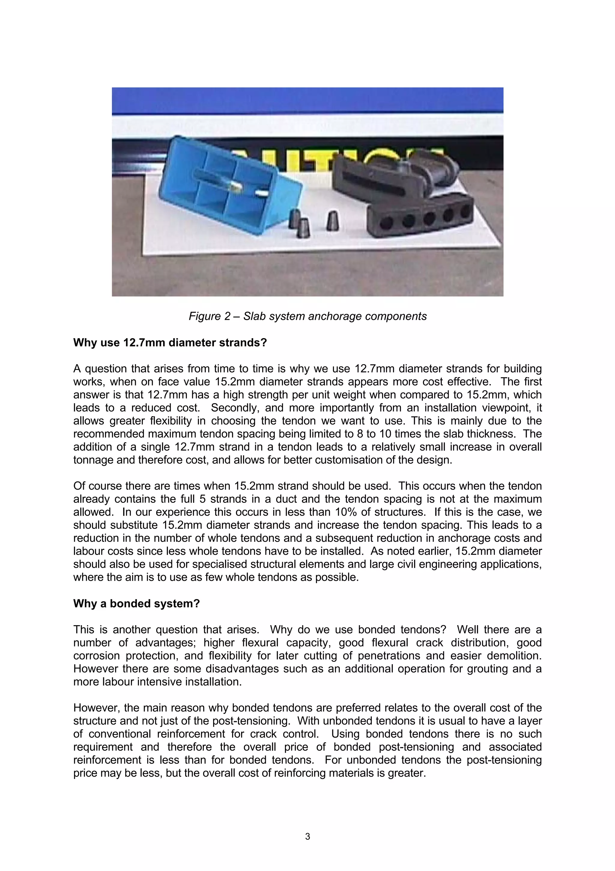 3
Figure 2 – Slab system anchorage components
Why use 12.7mm diameter strands?
A question that arises from time to time is why we use 12.7mm diameter strands for building
works, when on face value 15.2mm diameter strands appears more cost effective. The first
answer is that 12.7mm has a high strength per unit weight when compared to 15.2mm, which
leads to a reduced cost. Secondly, and more importantly from an installation viewpoint, it
allows greater flexibility in choosing the tendon we want to use. This is mainly due to the
recommended maximum tendon spacing being limited to 8 to 10 times the slab thickness. The
addition of a single 12.7mm strand in a tendon leads to a relatively small increase in overall
tonnage and therefore cost, and allows for better customisation of the design.
Of course there are times when 15.2mm strand should be used. This occurs when the tendon
already contains the full 5 strands in a duct and the tendon spacing is not at the maximum
allowed. In our experience this occurs in less than 10% of structures. If this is the case, we
should substitute 15.2mm diameter strands and increase the tendon spacing. This leads to a
reduction in the number of whole tendons and a subsequent reduction in anchorage costs and
labour costs since less whole tendons have to be installed. As noted earlier, 15.2mm diameter
should also be used for specialised structural elements and large civil engineering applications,
where the aim is to use as few whole tendons as possible.
Why a bonded system?
This is another question that arises. Why do we use bonded tendons? Well there are a
number of advantages; higher flexural capacity, good flexural crack distribution, good
corrosion protection, and flexibility for later cutting of penetrations and easier demolition.
However there are some disadvantages such as an additional operation for grouting and a
more labour intensive installation.
However, the main reason why bonded tendons are preferred relates to the overall cost of the
structure and not just of the post-tensioning. With unbonded tendons it is usual to have a layer
of conventional reinforcement for crack control. Using bonded tendons there is no such
requirement and therefore the overall price of bonded post-tensioning and associated
reinforcement is less than for bonded tendons. For unbonded tendons the post-tensioning
price may be less, but the overall cost of reinforcing materials is greater.
 