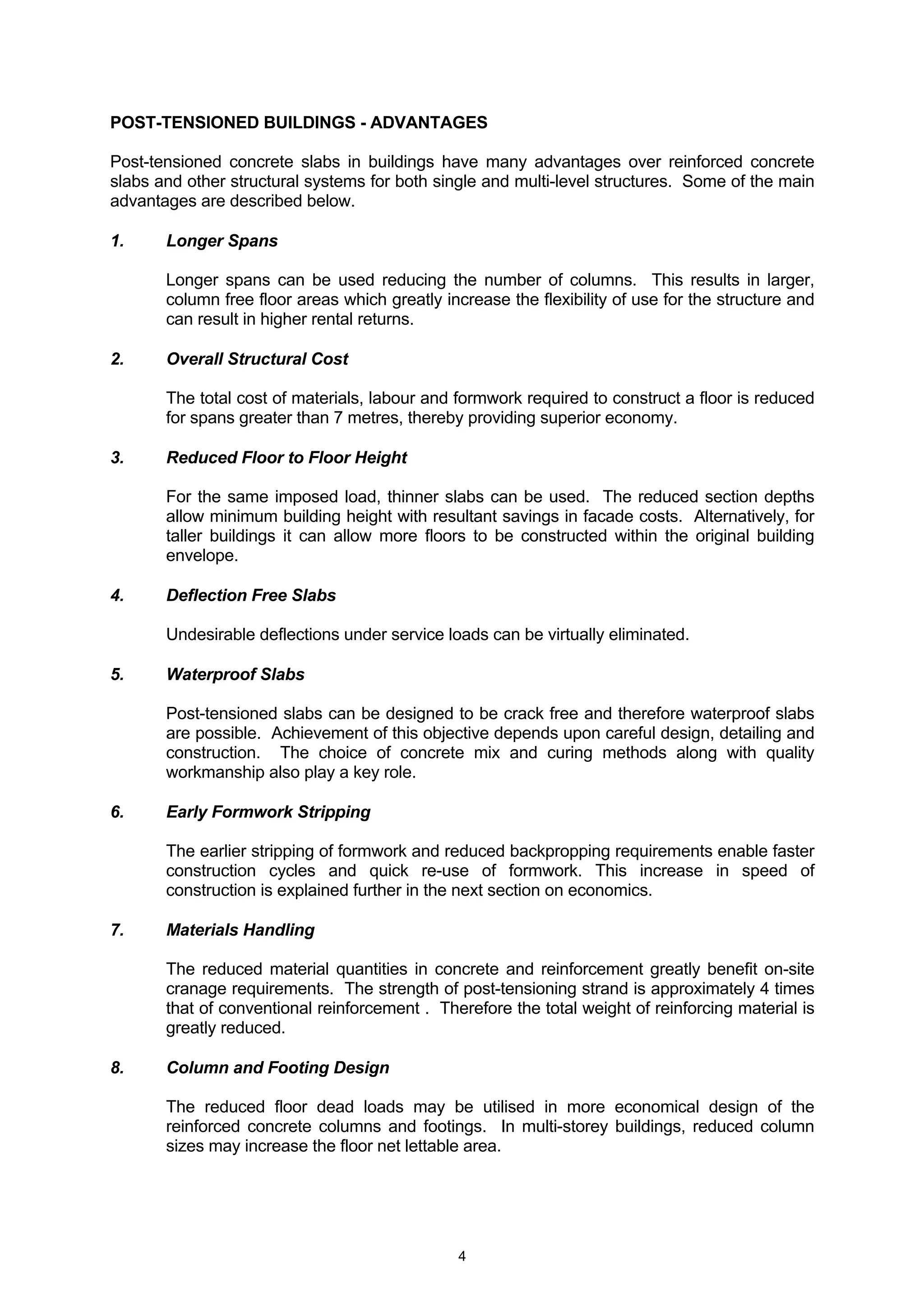 4
POST-TENSIONED BUILDINGS - ADVANTAGES
Post-tensioned concrete slabs in buildings have many advantages over reinforced concrete
slabs and other structural systems for both single and multi-level structures. Some of the main
advantages are described below.
1. Longer Spans
Longer spans can be used reducing the number of columns. This results in larger,
column free floor areas which greatly increase the flexibility of use for the structure and
can result in higher rental returns.
2. Overall Structural Cost
The total cost of materials, labour and formwork required to construct a floor is reduced
for spans greater than 7 metres, thereby providing superior economy.
3. Reduced Floor to Floor Height
For the same imposed load, thinner slabs can be used. The reduced section depths
allow minimum building height with resultant savings in facade costs. Alternatively, for
taller buildings it can allow more floors to be constructed within the original building
envelope.
4. Deflection Free Slabs
Undesirable deflections under service loads can be virtually eliminated.
5. Waterproof Slabs
Post-tensioned slabs can be designed to be crack free and therefore waterproof slabs
are possible. Achievement of this objective depends upon careful design, detailing and
construction. The choice of concrete mix and curing methods along with quality
workmanship also play a key role.
6. Early Formwork Stripping
The earlier stripping of formwork and reduced backpropping requirements enable faster
construction cycles and quick re-use of formwork. This increase in speed of
construction is explained further in the next section on economics.
7. Materials Handling
The reduced material quantities in concrete and reinforcement greatly benefit on-site
cranage requirements. The strength of post-tensioning strand is approximately 4 times
that of conventional reinforcement . Therefore the total weight of reinforcing material is
greatly reduced.
8. Column and Footing Design
The reduced floor dead loads may be utilised in more economical design of the
reinforced concrete columns and footings. In multi-storey buildings, reduced column
sizes may increase the floor net lettable area.
 