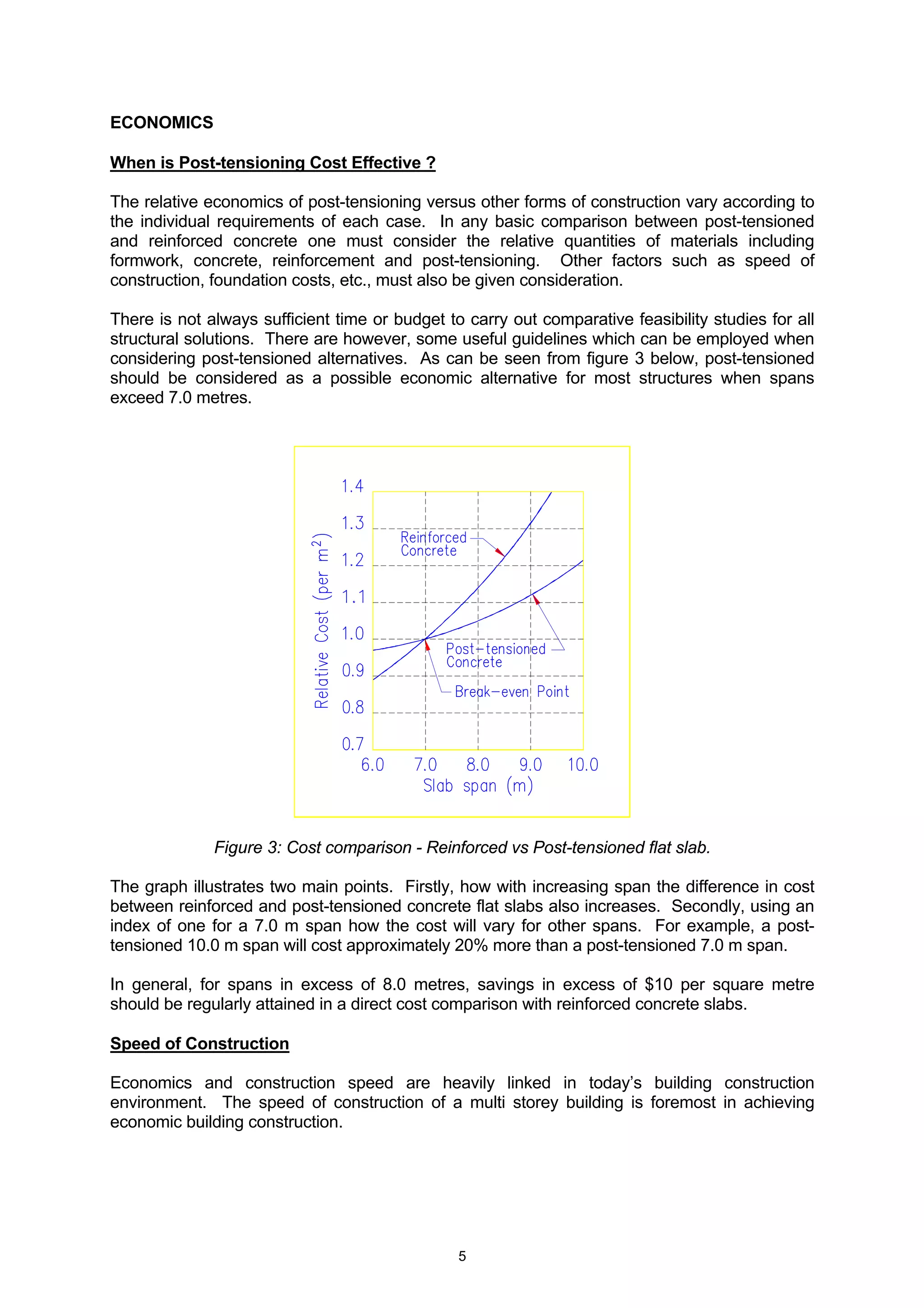 5
ECONOMICS
When is Post-tensioning Cost Effective ?
The relative economics of post-tensioning versus other forms of construction vary according to
the individual requirements of each case. In any basic comparison between post-tensioned
and reinforced concrete one must consider the relative quantities of materials including
formwork, concrete, reinforcement and post-tensioning. Other factors such as speed of
construction, foundation costs, etc., must also be given consideration.
There is not always sufficient time or budget to carry out comparative feasibility studies for all
structural solutions. There are however, some useful guidelines which can be employed when
considering post-tensioned alternatives. As can be seen from figure 3 below, post-tensioned
should be considered as a possible economic alternative for most structures when spans
exceed 7.0 metres.
Figure 3: Cost comparison - Reinforced vs Post-tensioned flat slab.
The graph illustrates two main points. Firstly, how with increasing span the difference in cost
between reinforced and post-tensioned concrete flat slabs also increases. Secondly, using an
index of one for a 7.0 m span how the cost will vary for other spans. For example, a post-
tensioned 10.0 m span will cost approximately 20% more than a post-tensioned 7.0 m span.
In general, for spans in excess of 8.0 metres, savings in excess of $10 per square metre
should be regularly attained in a direct cost comparison with reinforced concrete slabs.
Speed of Construction
Economics and construction speed are heavily linked in today’s building construction
environment. The speed of construction of a multi storey building is foremost in achieving
economic building construction.
 