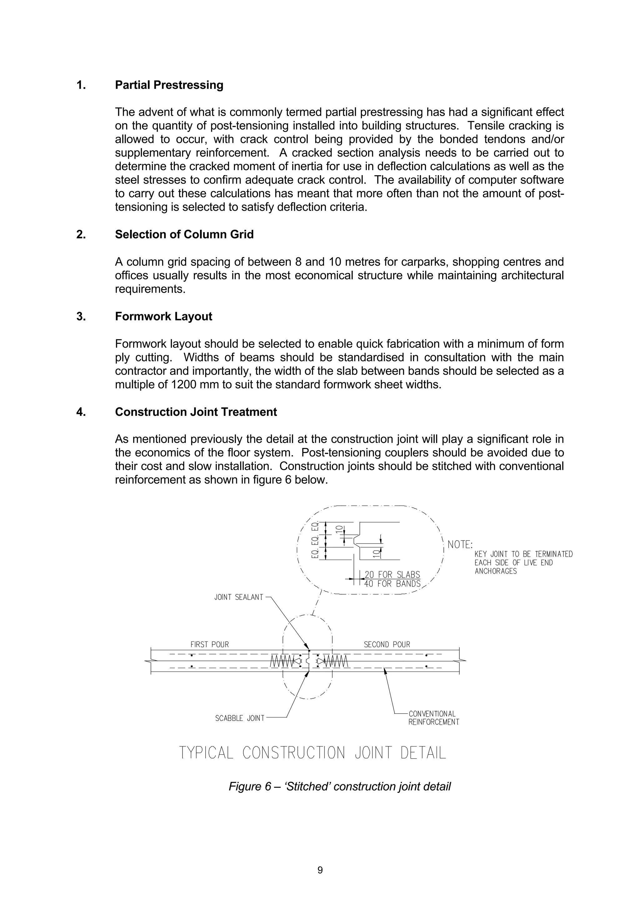 9
1. Partial Prestressing
The advent of what is commonly termed partial prestressing has had a significant effect
on the quantity of post-tensioning installed into building structures. Tensile cracking is
allowed to occur, with crack control being provided by the bonded tendons and/or
supplementary reinforcement. A cracked section analysis needs to be carried out to
determine the cracked moment of inertia for use in deflection calculations as well as the
steel stresses to confirm adequate crack control. The availability of computer software
to carry out these calculations has meant that more often than not the amount of post-
tensioning is selected to satisfy deflection criteria.
2. Selection of Column Grid
A column grid spacing of between 8 and 10 metres for carparks, shopping centres and
offices usually results in the most economical structure while maintaining architectural
requirements.
3. Formwork Layout
Formwork layout should be selected to enable quick fabrication with a minimum of form
ply cutting. Widths of beams should be standardised in consultation with the main
contractor and importantly, the width of the slab between bands should be selected as a
multiple of 1200 mm to suit the standard formwork sheet widths.
4. Construction Joint Treatment
As mentioned previously the detail at the construction joint will play a significant role in
the economics of the floor system. Post-tensioning couplers should be avoided due to
their cost and slow installation. Construction joints should be stitched with conventional
reinforcement as shown in figure 6 below.
Figure 6 – ‘Stitched’ construction joint detail
 