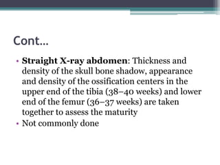 Cont…
• Straight X-ray abdomen: Thickness and
density of the skull bone shadow, appearance
and density of the ossification centers in the
upper end of the tibia (38–40 weeks) and lower
end of the femur (36–37 weeks) are taken
together to assess the maturity
• Not commonly done
 