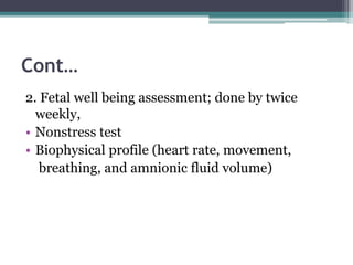 Cont…
2. Fetal well being assessment; done by twice
weekly,
• Nonstress test
• Biophysical profile (heart rate, movement,
breathing, and amnionic fluid volume)
 