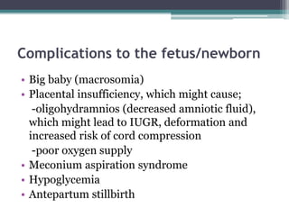 Complications to the fetus/newborn
• Big baby (macrosomia)
• Placental insufficiency, which might cause;
-oligohydramnios (decreased amniotic fluid),
which might lead to IUGR, deformation and
increased risk of cord compression
-poor oxygen supply
• Meconium aspiration syndrome
• Hypoglycemia
• Antepartum stillbirth
 