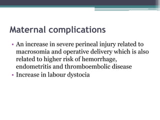 Maternal complications
• An increase in severe perineal injury related to
macrosomia and operative delivery which is also
related to higher risk of hemorrhage,
endometritis and thromboembolic disease
• Increase in labour dystocia
 
