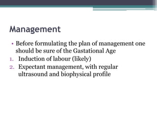 Management
• Before formulating the plan of management one
should be sure of the Gastational Age
1. Induction of labour (likely)
2. Expectant management, with regular
ultrasound and biophysical profile
 