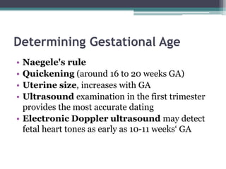 Determining Gestational Age
• Naegele's rule
• Quickening (around 16 to 20 weeks GA)
• Uterine size, increases with GA
• Ultrasound examination in the first trimester
provides the most accurate dating
• Electronic Doppler ultrasound may detect
fetal heart tones as early as 10-11 weeks‘ GA
 