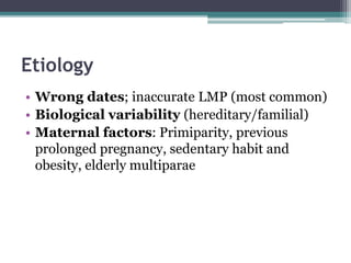 Etiology
• Wrong dates; inaccurate LMP (most common)
• Biological variability (hereditary/familial)
• Maternal factors: Primiparity, previous
prolonged pregnancy, sedentary habit and
obesity, elderly multiparae
 