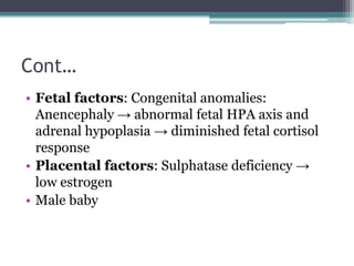 Cont…
• Fetal factors: Congenital anomalies:
Anencephaly → abnormal fetal HPA axis and
adrenal hypoplasia → diminished fetal cortisol
response
• Placental factors: Sulphatase deficiency →
low estrogen
• Male baby
 